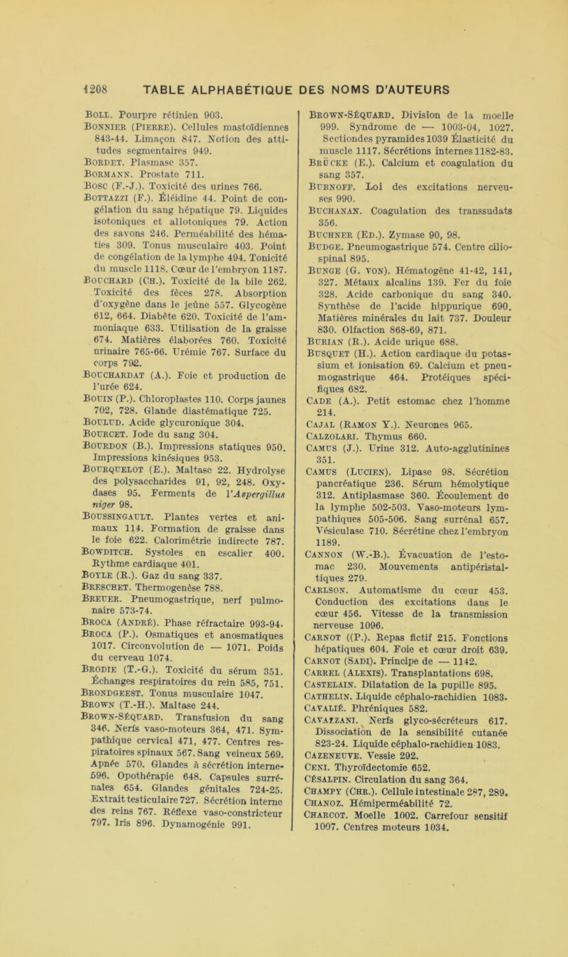 Boll. Pourpre rétinien 903. Bonnier (Pierre). Cellules mastoïdiennes 843-44. Limaçon 847. Notion des atti- tudes segmentaires 949. Bordet. Plasmase 357. Bormann. Prostate 711. Bosc (P.-J.). Toxicité des urines 766. Bottazzi (F.). Éléidine 44. Point de con- gélation du sang hépatique 79. Liquides isotoniques et allotoniques 79. Action des savons 246. Perméabilité des héma- ties 309. Tonus musculaire 403. Point de congélation de la lymphe 494. Tonicité du muscle 1118. Cœur de l’embryon 1187. BorcHARD (Ch.). Toxicité de la bile 262. Toxicité des fèces 278. Absorption d’oxygène dans le jeûne 557. Glycogène 612, 664. Diabète 620. Toxicité de l’am- moniaque 633. Utilisation de la graisse 674. Matières élaborées 760. Toxieité urinaire 765-66. Urémie 767. Surface du corps 792. Bouchardat (A.). Foie et produetion de l’urée 624. BoriN (P.). Chloroplastes 110. Corps jaunes 702, 728. Glande diastématique 725. Bouled. Acide glycuronique 304. Bourcet. Iode du sang 304. Bourdon (B.). Impressions statiques 950. Impressions kinésiques 953. Boerquelot (E.). Maltasc 22. Hydrolyse des polysaccharides 91, 92, 248. Oxy- dases 95. Ferments de VAspergillus niger 98. Boessinoaelt. Plantes vertes et ani- maux 114. Formation de graisse dans le foie 622. Calorimétrie indirecte 787. BowniTCH. Systoles en escalier 400. Rythme cardiaque 401. Boyle (R.). Gaz du sang 337. Breschet. Thermogenèse 788. Breeer. Pneumogastrique, nerf pulmo- naire 573-74. Broca (André). Phase réfractaire 993-94. Broca (P.). Osmatiques et anosmatiques 1017. Circonvolution de — 1071. Poids du cerveau 1074. Brodie (T.-G.). Toxicité du sérum 351. Échanges respiratoires du rein 585, 751. Brondoeest. Tonus musculaire 1047. Brown (T.-H.). Maltase 244. Brown-Séqeard. Transfusion du sang 346. Nerfs vaso-moteurs 364, 471. Sym- pathique cervical 471, 477. Centres res- piratoires spinaux 567. Sang veineux 569. Apnée 570. Glandes A sécrétion interne* 596. Opothérapie 648. Capsules surré- nales 654. Glandes génitales 724-25. Extrait testiculaire 727. Sécrétion interne des reins 767. Réflexe vaso-constricteur 797. Iris 896. Dynamogénie 991. Brown-Séquard. Division de la moelle 999. Syndrome de — 1003-04, 1027. Sectiondes pyramides 1039 Élasticité du muscle 1117. Sécrétions internes 1182-83. Brocke (E.). Calcium et coagulation du sang 357. Bebnoff. Loi des excitations nerveu- ses 990. Buchanan. Coagulation des transsudats 356. Buchner (Ed.). Zymase 90, 98. Bedoe. Pneumogastrique 574. Centre cilio- spinal 895. Bunge (G. VON). Hématogène 41-42, 141, 327. Métaux alcalins 139. Fer du foie 328. Acide carbonique du sang 340. Synthèse de l’acide hippurique 690. Matières minérales du lait 737. Douleur 830. Olfaction 868-69, 871. Burian (R.). Acide urique 688. Busquet (H.). Action cardiaque du potas- sium et ionisation 69. Calcium et pneu- mogastrique 464. Protéiques spéci- fiques 682. Cade (A.). Petit estomac chez l’homme 214. Cajal (Ramon y.). Neurones 965. Calzolari. Thymus 660. Cames (J.). Urine 312. Auto-agglutinines 351. Camus (Lucien). Lipase 98. Sécrétion pancréatique 236. Sérum hémolytique 312. Antiplasmase 360. Écoulement de la lymphe 502-503. Vaso-moteurs lym- pathiques 505-506. Sang surrénal 657. Vésiculase 710. Sécrétine chez l’embryon 1189. Cannon (W.-B.). Évacuation de l’esto- mac 230. Mouvements antipéristal- tiques 279. Carlson. Automatisme du cœur 453. Conduction des excitations dans le cœur 456. Vitesse de la transmission nerveuse 1096. Carnot ((P.). Repas fictif 215. Fonctions hépatiques 604. Foie et cœur droit 639. Carnot (Sadi). Principe de — 1142. Carrel (Alexis). Transplantations 698. Castelain. Dilatation de la pupille 895. Catherin. Liquide céphalo-rachidien 1083. Cavalié. Phréniques 582. CAV.AfZANi. Nerfs glyco-sécréteurs 617. Dissociation de la sensibilité cutanée 823-24. Liquide céphalo-rachidien 1083. Cazeneuve. Vessie 292. Ceni. Thyroïdectomie 652. CÉSALPIN. Circulation du sang 364. Champy (Chr.). Cellule intestinale 287, 289. Chanoz. Hémiperméabilité 72. Charcot. Moelle 1002. Carrefour sensitif 1007. Centres moteurs 1034.