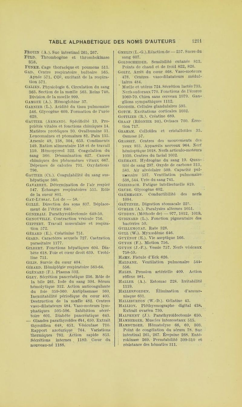 Frouin (A.). Suc iutestinal 265, 267. rÙLU. Thrombogône et tlirombokinase 358. Funke. Cage thoracique et poumons 511. Gad. Centre respiratoire bulbaire 565. Apnée 571. CO-, excitant de la respira- tion 571. Galien. Physiologie 6. Circulation du sang 363. Section de la moelle 563. Reins 740. Division de la moelle 999. Gaiigee (A.). Hémoglobine 37. Garnier (L.). Acidité du tissu pulmonaire 546. Glycogène 609. Formation de l’urée 629. Gautier (.Armand). Spécificité 13. Pro- priétés vitales et fonctions chimiciues 14. Matières protéiques 30. Ovalbumine 31. Leucomaines et ptomaïnes 81. Pain 135. Arsenic 49, 138, 304, 653. Condiments 149. Ration alimentaire 158 et de travail 159. Hémopyrrol 322. Coagulation du sang 360. Désamination 627. Causes chimiques des phénomènes vitaux 667. Dépenses de calories 791. Oxydations 796. Gautier (Cl.). Coagulabilité du sang sus- hépatique 360. Gavarret. Détermination de l’air respiré 547. Échanges respiratoires 555. Rôle de la sueur 801. Gay-Lussac. Loi de — 58. Gellé. Direction des sons 837. Déplace- ment de l’étrier 840. Generali. Parathyroïdectomie 649-50. Genouville. Contraction vé-sicale 756. Geppert. Travail musculaire et respira- tion 572. Gérard (E.). Créatinine 751. GI.4RD. Caractères sexuels 727. Castration parasitaire 1177. Gilbert. Fonctions hépatiques 604. Dia- bète 618. Foie et cœur droit 639. Urobi- line 751. GILIS. Survie du cœur 404. Girard. Hémiplégie respiratoire 563-64. GlÉnard (F.). Plasma 332. Gley. Sécrétion pancréatique 236. Rôle de la bile 261. Iode du sang 304. Sérum hémolytique 312. Action anticoagulante du foie 359-360. Antiplasmase 360. Inexcitabilité périodique du cœur 403. Destruction de la mœlle 482. Centres vaso-dilatateurs 484. Vaso-n)oteurs lym- phatiques 505-506. Inhibition sécré- toire 601. Diabète pancréatique 643. — Glandes parathyroïdes 6*44, 650. Extrait thyroïdien 648, 651. Vésiculase 710. Rapport azoturique 764. Variations thermiques 781. Action sapide 853. Sécrétions internes . 1182. Cœur du nouveau-né 1188. Gmelin (L.-G.).Réaction de — 257. Sucre du sang 607. Goldscheider. Sensibilité cutanée 813. Points de chaud et de froid 822, 826. GoLTZ. Arrêt du cœur 468. Vaso-moteurs 478. Centres vaso-dilatateure médul- laires 484. ‘ Mœlle et utérus 724. Sécrétion lactée 733. Nerfs sudoraux 770. Fonctions de l'écorce 1069-70. Chien sans cerveau 1079. Gan- glions sympathiques 1112. GoodSIR. Cellules glandulaires 593. GOTCH. Excitations corticales 1032. Gottlieb (R.). Créatine 689. Gra-af (Régnier de). Ovisacs 700. Érec- tion 717. Grah.am. Colloïdes et cristalloïdes 35. Osmose 57. , Grasset. Centres des mouvements des i yeux 933. Appareils nerveux 964. Nerf hémioptique 1018. Nerfs articulo-moteurs t 1030. Centres du facial 1032. Gréhant. Hydrogène du sang 19. Quan- tité de sang 297. Oxyde de carbone 313, 583. Air alvéolaire 509. Capacité pul- monaire 537. Ventilation pulmonaire 538, 544. Urée du sang 741. ' Griesbach. Fatigue intellectuelle 819. iGRUBE. Glycogène 602. ' Grünhaoen. Conductibilité des nerfs I 1094. GrÜtzner. Digestion stomacale 225. iOüBLER (A.). Paralysies alternes 1051. Gudden. (Méthode de) — 977, 1012, 1019, Guignard (L.). Fonction pigmentaire des bactéries 50. Güillemonat. Rate 328. GULL (AV.). Myxœdènie 646. GUYÉNOT (E.). Vie aseptique 166. GUYON (F.). Miction 756. GUYON (J.-F.). A^essie 757. Nerfs vésicaux 758-59. Hahn. Fistule d’Eck 626. Haldane. Ventilation pulmonaire 544- 556. Hales. Pression artérielle 409. Action réflexe 981. H.aller (A.). Estomac 228. Irritabilité 1119. Hallervorden. Élimination d’ammo- niaque 631. Halliburton (AA^-D.). Gélatine 43. Hallion. Pléthysmographe digital 438. ' Extrait ovarien 730. Halpenny (J.). Parathyroïdectomie 650. Ihamberger. Muscles intercostaux 515. Hamburger. Hématolyse 66, 69, 303. Point de congélation du sérum 78. Suc intestinal 265, 267. Érepsine 268. Enté- . rokinaÆC 269. Perméabilité 309-310 et ' résistance des hématies 311.
