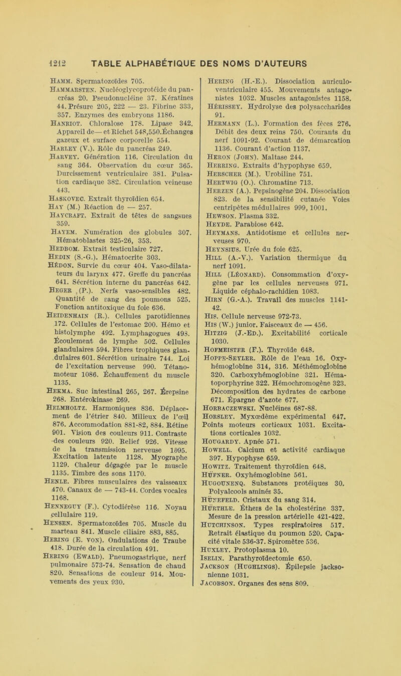 Hamm. Spermatozoïdes 705. Ham.maestex. Nucléoglycoprotélde du pan- créas 20. Pseudonucléine 37. Kératines 44. Présure 205, 222 — 23. Fibrine 333, 357. Enzymes des embryons 1186. Hanriot. Cliloralose 178. Lipase 342. Appareil de— et Richet 548,550.Échanges gazeux et surface corporelle. 554. Hart.ey (V.). ROle du pancréas 249. Harvey. Génération 116. Circulation du sang 364. Observation du cœur 365. Durcissement ventriculaire 381. Pulsa- tion cardiaque 382. Circulation veineuse 443. Haskovec. Extrait thyroïdien 654. Hay (.M.) Réaction de — 257. Haycraft. Extrait de têtes de sangsues 359. Hayem. Numération des globules 307. Hématoblastes 325-26, 353. Hedbom. Extrait testiculaire 727. Hedin (S.-G.). Hématocrite 303. Hèdon. Survie du cœur 404. Vaso-dilata- teurs du larynx 477. Greffe du pancréas 641. Sécrétion interne du pancréas 642. Heger , (P.). Nerfs vaso-sensibles 482. Quantité de sang des poumons 525. Fonction antitoxique du foie 636. Heidenhaix (R.). Cellules parotidiennes 172. Cellnles de l’estomac 200. Hénio et histolymphe 492. Lymphagogues 493. Écoulement de lymphe 502. Cellules glandulaires 594. Fibres trophiques glan- dulaires 601. Sécrétion urinaire 744. Loi de l’excitation nerveuse 990. Tétano- moteur 1086. Échauffement du muscle 1135. Hekma. Suc intestinal 265, 267. Érepsine 268. Entérokinase 269. Helmholtz. Harmoniques 836. Déplace- ment de l’étrier 840. Milieux de l’œil 876. Accommodation 881-82, 884. Rétine 901. Vision des couleurs 911. Contraste -des couleurs 920. Relief 926. Vitesse de la transmission nerveuse 1095. Excitation latente 1128. Myographe 1129. Chaleur dégagée par le muscle 1135. Timbre des sons 1170. Henle. Fibres musculaires des vaisseaux 470. Canaux de — 743-44. Cordes vocales 1168. Hexxeguy (F.). Cytodiérèse 116. Noyau cellulaire 119. Hensen. Spermatozoïdes 705. Muscle du marteau 841. Muscle ciliaire 883, 885. Herixg (E. vox). Ondulations de Traube 418. Durée de la circulation 491. Herixg (Ewald). Pneumogastrique, nerf pulmonaire 573-74. Sensation de chaud 820. Sensations de couleur 914. Mou- vements des yeu.x 930. Herixg (H.-E.). Dissociation auriculo- ventriculaire 455. Mouvements antago- nistes 1032. Muscles antagonistes 1158. IIÉRISSEY. Hydrolyse des polysaccharides 91. Hermax.x (L.l. Formation des fèces 276. Débit des deux reins 750. Courants du nerf 1091-92. Courant de démarcation 1136. Courant d’action 1137. Herox (Johx). Maltase 244. Herring. Extraits d’hypophyse 659. Herscher (M.). Urobiline 751. Hertwig (O.). Chromatine. 713. Herzex (A.). Pepsinogène 204. Dissociation 823. de la sensibilité cutanée Voies centripètes médullaires 999,1001. Hewsox. Plasma 332. Heyde. Parabiose 642. Heymans. Antidotisme et cellules ner- veuses 970. Heyxsiüs. Urée du foie 625. Hill (A.-V.). Variation thermique du nerf 1091. Hill (Lêoxard). Consommation d’oxy- gène par les cellules nerveuses 971. Liquide céphalo-rachidien 1083. Hirx (G.-A.). Travail des muscles 1141- 42. His. Cellule ner\-euse 972-73. His (W.) junior. Faisceaux de — 456. Hitzig (J.-Ed.). Excitabilité corticale 1030. Hofmeistfr (F.). Thyroïde 648. Hoppe-Seyler. Rôle de l’eau 16. Oxy- hémoglobine 314, 316. Méthémoglobine 320. Carboxyhémoglobine 321. Héma- toporphyrine 322. Hémochromogène 323. Décomposition des hydrates de carbone 671. Épargne d’azote 677. Horbaczewski. Nucléines 687-88. Horsley. Myxœdème expérimental 647. Points moteurs corticaux 1031. Excita- tions corticales 1032. Hofgardy. Apnée 571. Howell. Calcium et activité cardiaque 397. Hypophyse 659. Howitz. Traitement thyroïdien 648. Hüfxer. Oxyhémoglobine 561. Hügouxexq. Substances protéiques 30. Polyalcools aminés 35. Hüxefeld. Cristaux du sang 314. Hürthle. Étheis de la cholestérine 337. Mesure de la pression artérielle 421-422. Hutchixsox. Types respiratoires 517. Retrait élastique du poumon 520. Capa- cité vitale 536-37. Spiromètre 536. Huxley. Protoplasma 10. ISELix. Parathyroïdectomie 650. Jacksox (Hüghlixgs). Épilepsie jackso- nienne 1031. Jacobsox. Organes des sens 809.