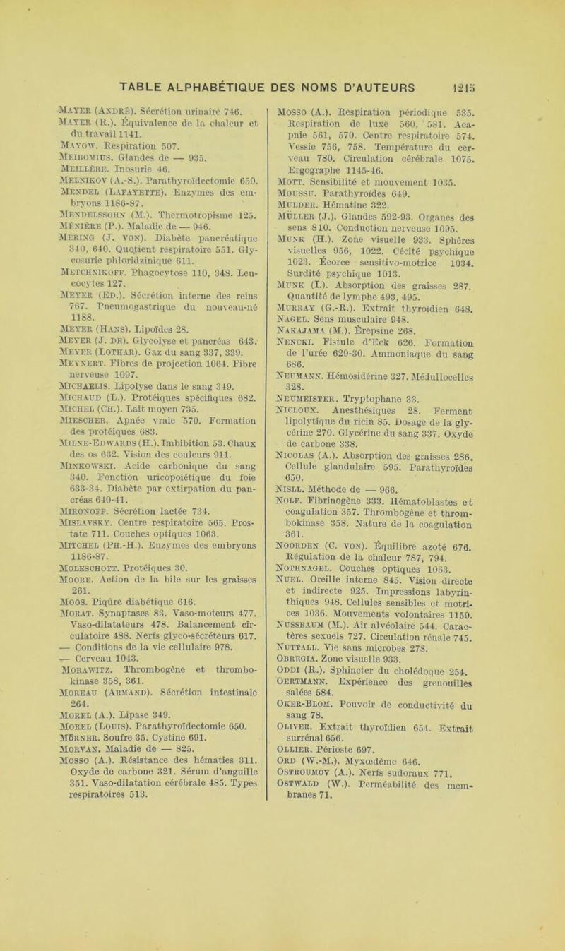 Mayer (André). Sécrétion urinaire 746. M.yyer (H.). Équivalence de ia ciialeur et du travaii 1141. ^lAYOW. Kespiration 507. Meibomius. Glandes de — 935. Meillère. Inosurie 46. Melxikov (A.-S.). Parathyroïdectomie 650. Mendel (Lafayette). Enzymes des em- bryons 1186-87. Mendelssohn (M.). Thermotropisme 125. Mé.n’Iêre (P.). Maladie de — 946. Merixg (J. VON). Diabète pancréatique 340, 640. Quo.tient respiratoire 551. Gly- cosurie phloridzinique 611. Metchxikoff. Pliagocytose 110, 348. Leu- cocytes 127. Meyer (Ed.). Sécrétion interne des reins 767. Pneumogastrique du nouveau-né 1188. Meyer (Hans). Lipoïdes 28. Meyer (J. de). Glycolyse et pancréas 643.- Meyer (Lothar). Gaz du sang 337, 339. Meyxert. Fibres de projection 1064. Fibre nerveuse 1097. Michaelis. Lipolyse dans le sang 349. Michaud (L.). Protéiques spécifiques 682. Michel (Ch.). Lait moyen 735. Miescher. Apnée vraie '570. Formation des protéiques 683. Milxe-Edwards (H.). Imbibition 53. Chaux des os 662. Vision des couleurs 911. Mixkowski. Acide carbonique du sang 340. Fonction uricopoiétique du foie 633-34. Diabète par extirpation du pan- créas 640-41. Miroxoff. Sécrétion lactée 734. MiSLAVSKY. Centre respiratoire 565. Pros- tate 711. Couches optiques 1063. >Dtchel (Ph.-H.). Enzymes des embryons 1186-87. Moleschott. Protéiques 30. Moore. Action de la bile sur les graisses 261. Moos. Piqûre diabétique 616. MORAT. Synaptases 83. Vaso-moteurs 477. Vaso-dilatateurs 478. Balancement cir- culatoire 488. Nerfs glyco-sécréteurs 617. — Conditions de la vie cellulaire 978. — Cerveau 1043. Moraivitz. Thrombogène et thrombo- kinase 358, 361. Moreau (Armand). Sécrétion intestinale 264. Morel (A.). Lipase 349. Morel (Louis). Parathyroïdectomie 650. MÔRNER. Soufre 35. Cystine 691. Morvan. Maladie de — 825. Mosso (A.). Résistance des hématies 311. Oxyde de carbone 321. Sérum d’anguille 351. Vaso-dilatation cérébrale 485. Types respiratoires 513. Mosso (A.). Respiration périodique 535. Respiration de luxe 560, 581. Aca- pnie 561, 570. Centre resi)iratoire 574. Vessie 756, 758. Température du cer- veau 780. Circulation cérébrale 1075. Ergographe 1145-46. Mott. Sensibilité et mouvement 1035. ^loussu. Parathyroïdes 649. Muldeiî. Hématine 322. Muller (J.). Glandes 592-93. Organes des sens 810. Conduction nerveuse 1095. Müxk (H.). Zone visuelle 933. Splières visuelles 956, 1022. Cécité psychique 1023. Écorce seusitivo-motrice 1034. Surdité psycliique 1013. Munk (I.). Absorption des graisses 287. Quantité de lymphe 493, 495. Murray (G.-R.). Extrait thyroïdien 648. N.agel. Sens musculaire 948. Nakajama (M.). Èrepsine 268. Nencki. Fistule d’Eck 626. Formation de l’urée 629-30. Ammoniaque du sang 686. Neumann. Hémosidérine 327. Médullocelles 328. Neumeister. Tryptophane 33. Nicloux. Anesthésiques 28. Ferment lipolytique du ricin 85. Dosage de la gly- cérine 270. Glycérine du sang 337. Oxyde de carbone 338. Nicolas (A.). Absorption des graisses 286. Cellule glandulaire 595. Parathyroïdes 650. Nisll. Méthode de — 966. Nolf. Fibrinogène 333. Hématoblastes et coagulation 357. Thrombogène et throm- bokinase 358. Nature de la coagulation 361. Noorden (C. von). Équilibre azoté 676. Régulation de la chaleur 787, 794. Nothnagel. Couches optiques 1063. Nuel. Oreille interne 845. Vision directe et indirecte 925. Impressions labyrin- thiques 948. Cellules sensibles et motri- ces 1036. Mouvements volontaires 1159. Nussbaum (M.). Air alvéolaire 544. Carac- tères sexuels 727. Circulation rénale 745. Nuttall. Vie sans microbes 278. Obregia. Zone visuelle 933. Oddi (R.). Sphincter du cholédoque 254. Oertmann. Expérience des grenouilles salées 684. Oker-Blom. Pouvoir de conductivité du sang 78. Oliver. Extrait thyroïdien 654. Extrait surrénal 656. OLLIER. Périoste 697. Ord (W.-M.). Myxœdème 646. OSTROUMOV (A.). Nerfs sudoraux 771. OSTWALD (W.). Perméabilité des mem- branes 71.