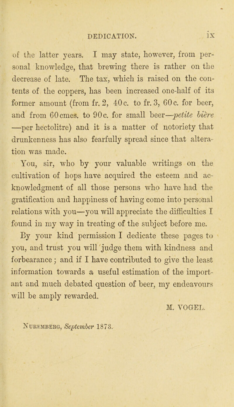 of the latter years. I may state, however, from per- sonal knowledge, that brewing there is rather on the decrease of late. The tax, which is raised on the con- tents of the coppers, has been increased one-half of its former amount (from fr. 2, 40 c. to fr. 3, 60 c. for beer, and from 60 ernes, to 90c. for small \)Qqx—petite hiere —per hectolitre) and it is a matter of notoriety that drunkenness has also fearfully spread since that altera- tion was made. You, sir, who by your valuable wTitings on the cultivation of hops have acquired the esteem and ac- knowledgment of all those persons who have had the gratification and happiness of having come into personal relations w'ith you—you will appreciate the difficulties I found in my v/ay in treating of the subject before me. By your kind permission I dedicate these pages to you, and trust you will 'judge them with kindness and forbearance; and if I have contributed to give the least information towards a useful estimation of the import- ant and much debated question of beer, my endeavours will be amply rewarded. M. VOGEL. Nuremberg, September 1873.