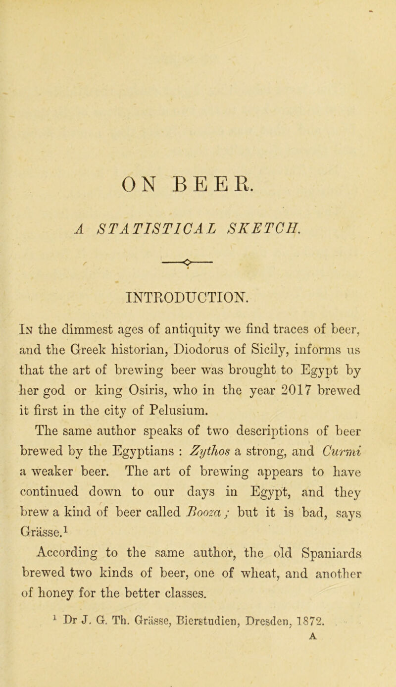 ON BEER. A STATISTICAL SKETCH. INTRODUCTION. In the dimmest ages of antiquity we find traces of beer, and the Greek historian, Diodorus of Sicily, informs us that the art of brewing beer was brought to Egypt by her god or king Osiris, who in the year 2017 brewed it first in the city of Pelusium. The same author speaks of two descrij)tions of beer brewed by the Egyptians : Zythos a strong, and Curmi a weaker beer. The art of brewing appears to have continued down to our days in Egypt, and they f brew a kind of beer called Booza; but it is bad, says Grasse.^ According to the same author, the old Spaniards brewed two kinds of beer, one of wheat, and another of honey for the better classes. ^ Dr J, G. Th. Grasse, Bierstudien, Dresden, 1872. A