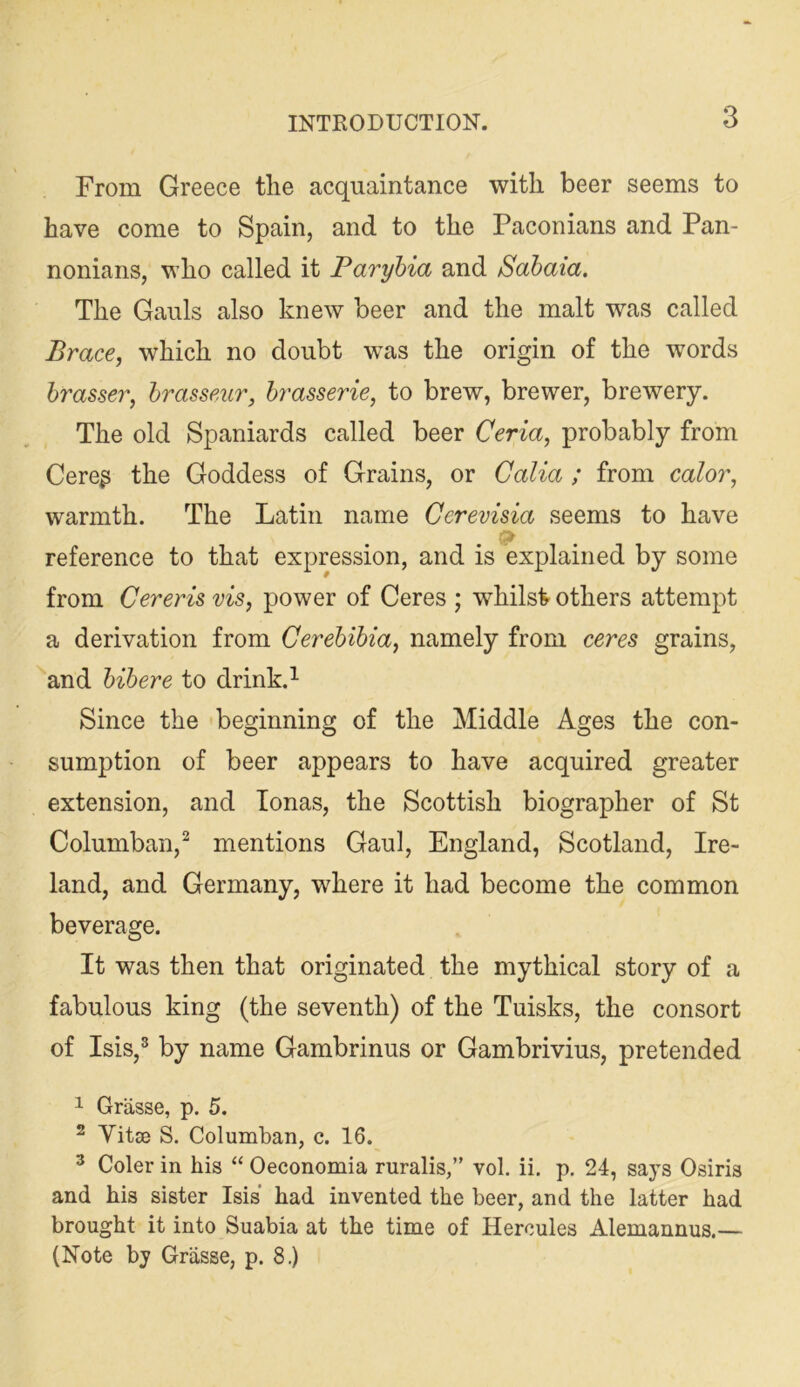 From Greece tlie acquaintance with beer seems to have come to Spain, and to the Paconians and Pan- nonians, who called it Paryhia and Sahaia. The Gauls also knew beer and the malt was called Brace, which no doubt was the origin of the words hrasser, hrasseur, brasserie, to brew, brewer, brewery. The old Spaniards called beer Ceria, probably from Cereg the Goddess of Grains, or Galia ; from color, warmth. The Latin name Cerevisia seems to have reference to that expression, and is explained by some from Cereris vis, power of Ceres ; whilst others attempt a derivation from Cerehihia, namely from ceres grains, ''and hihere to drink.^ Since the beginning of the Middle Ages the con- sumption of beer appears to have acquired greater extension, and Tonas, the Scottish biographer of St Columban,^ mentions Gaul, England, Scotland, Ire- land, and Germany, where it had become the common beverage. It was then that originated the mythical story of a fabulous king (the seventh) of the Tuisks, the consort of Isis,® by name Gambrinus or Gambrivius, pretended 1 Grasse, p. 5. ^ Yitse S. Columban, c. 16. ® Coler in his “ Oeconomia ruralis,” vol. ii, p. 24, says Osiris and his sister Isis’ had invented the beer, and the latter had brought it into Suabia at the time of Hercules Alemannus.— (Note by Grasse, p. 8.)
