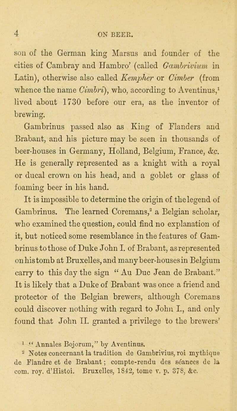 son of the German kinsr Marsus and founder of the O cities of Cambray and Hambro’ (called Gamhrivium in Latin), otherwise also called Kempher or Cimber (from whence the name Cimhri)^ w^ho, according to Aventinusd lived about 1730 before our era, as the inventor of brewing. Gambrinus passed also as King of Flanders and Brabant, and his picture may be seen in thousands of beer-houses in Germany, Holland, Belgium, France, Ac. He is generally represented as a knight with a royal or ducal crown on his head, and a goblet or glass of foaming beer in his hand. It is impossible to determine the origin of the legend of Gambrinus. The learned Coremans,^ a Belgian scholar, who examined the question, could find no explanation of it, but noticed some resemblance in the features of Gam- brinus to those of Duke John I, of Brabant, as represented onhistomb at Bruxelles, and many beer-houses in Belgium carry to this day the sign “ Au Due Jean de Brabant.” It is likely that a Duke of Brabant was once a friend and protector of the Belgian brewers, although Coremans could discover nothing with regard to John I., and only found that John II. granted a privilege to the brewers’ ^ “ Annales Bojorum,” by Aventinus. Notes concernant la tradition de Gambrivius, roi mythique de Flandre et de Brabant; compte-rendu des stances de la com. roy. d’Histoi. Bruxelles, 1842, tome v. p. 378, &c.