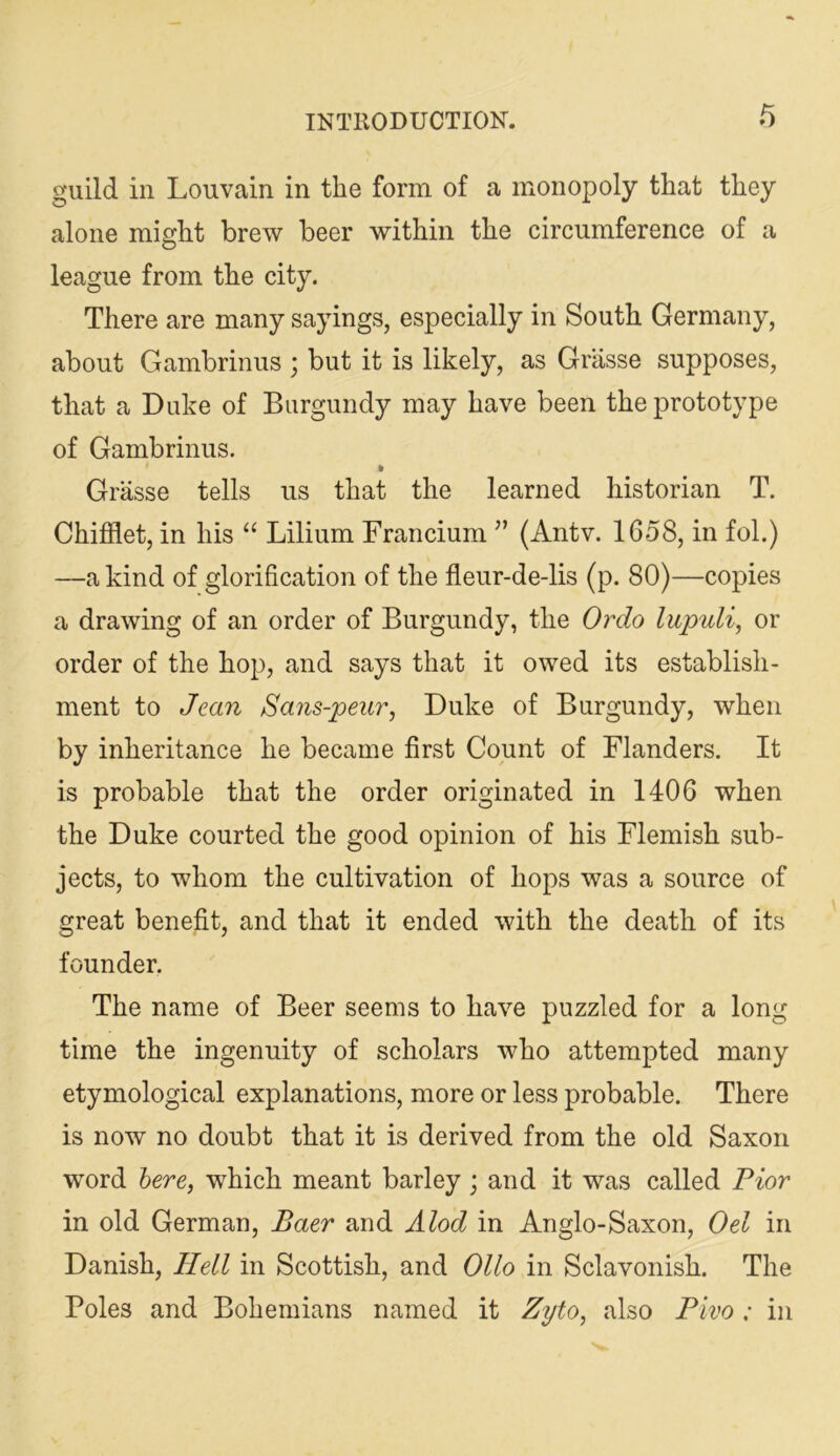 guild in Louvain in the form of a monopoly that they alone might brew beer within the circumference of a league from the city. There are many sayings, especially in South Germany, about Gambrinus ; but it is likely, as Grasse supposes, that a Duke of Burgundy may have been the prototype of Gambrinus. Grasse tells us that the learned historian T. Chifflet, in his “ Lilium Francium ” (Antv. 1658, in fol.) —a kind of glorification of the fleur-de-lis (p. 80)—copies a drawing of an order of Burgundy, the Or do lupuli, or order of the hop, and says that it owed its establish- ment to Jean Sa7is-peur, Duke of Burgundy, when by inheritance he became first Count of Flanders. It is probable that the order originated in 1406 when the Duke courted the good opinion of his Flemish sub- jects, to whom the cultivation of hops was a source of great benefit, and that it ended with the death of its founder. The name of Beer seems to have puzzled for a long time the ingenuity of scholars who attempted many etymological explanations, more or less probable. There is now no doubt that it is derived from the old Saxon word here, which meant barley j and it was called Pior in old German, Baer and Alod in Anglo-Saxon, Oel in Danish, Hell in Scottish, and Olio in Sclavonish. The Poles and Bohemians named it Zyto, also Pivo : in