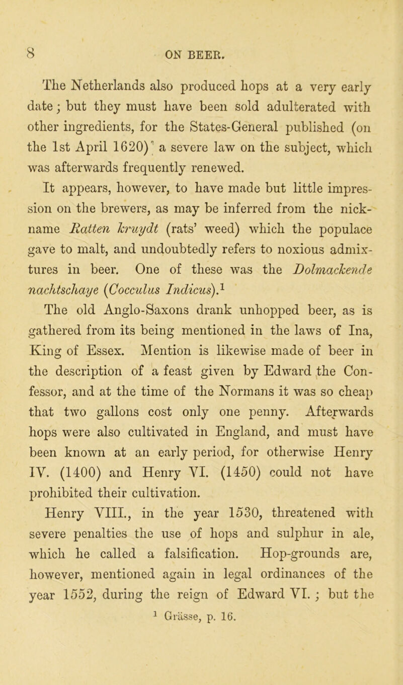 The Netherlands also produced hops at a very early date; but they must have been sold adulterated with other ingredients, for the States-General published (on the 1st April 1620) a severe law on the subject, which was afterwards frequently renewed. It appears, however, to have made but little impres- sion on the brewers, as may be inferred from the nick- name Batten kruydt (rats’ weed) which the populace gave to malt, and undoubtedly refers to noxious admix- tures in beer. One of these was the Dolmachende nachtschaye {Cocculus Indicus)} The old Anglo-Saxons drank unhopped beer, as is gathered from its being mentioned in the laws of Ina, King of Essex. Mention is likewise made of beer in the description of a feast given by Edward the Con- fessor, and at the time of the Normans it was so cheap that two gallons cost only one penny. Afterwards hops were also cultivated in England, and must have been known at an early period, for otherwise Henry IV. (1400) and Henry VI. (1450) could not have prohibited their cultivation. Henry VIII., in the year 1530, threatened with severe penalties the use of hops and sulphur in ale, which he called a falsification. Hop-grounds are, however, mentioned again in legal ordinances of the year 1552, during the reign of Edward VI. ; but the 1 Grasse, p. 16.