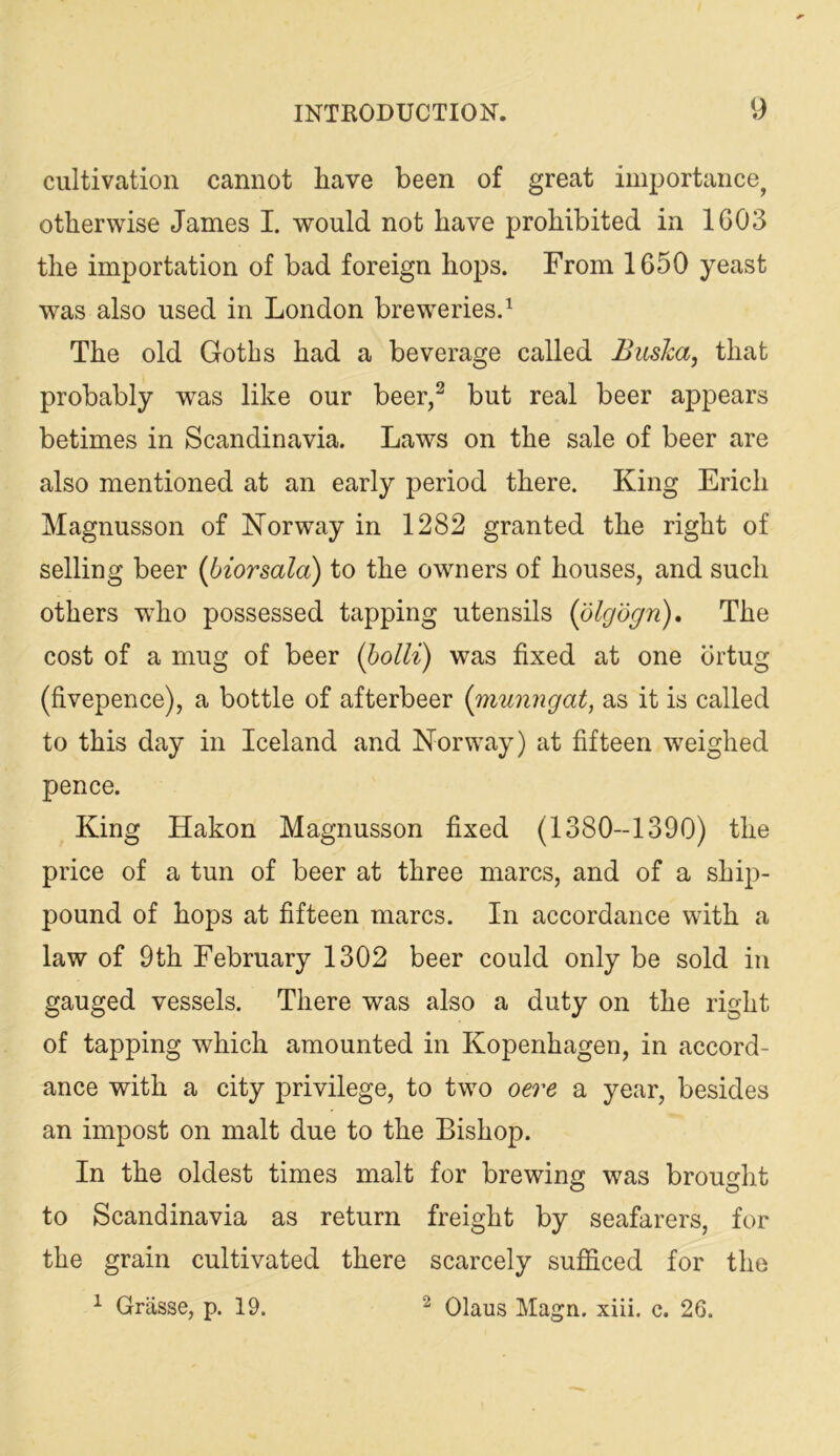 cultivation cannot have been of great importance^ otherwise James I. would not have prohibited in 1G03 the importation of bad foreign hops. From 1650 yeast was also used in London breweries.^ The old Goths had a beverage called Busha, that probably was like our beer,^ but real beer appears betimes in Scandinavia. Laws on the sale of beer are also mentioned at an early period there. King Erich Magnusson of Norway in 1282 granted the right of selling beer (biorsala) to the owners of houses, and such others wEo possessed tapping utensils (dlgdr/n). The cost of a mug of beer (holli) was fixed at one brtug (fivepence), a bottle of afterbeer {rRunngat, as it is called to this day in Iceland and Norway) at fifteen weighed pence. King Hakon Magnusson fixed (1380-1390) the price of a tun of beer at three marcs, and of a ship- pound of hops at fifteen marcs. In accordance with a law of 9th February 1302 beer could only be sold in gauged vessels. There was also a duty on the right of tapping which amounted in Kopenhagen, in accord- ance with a city privilege, to two oere a year, besides an impost on malt due to the Bishop. In the oldest times malt for brewing was brought to Scandinavia as return freight by seafarers, for the grain cultivated there scarcely sufficed for the ^ Grasse, p. 19. ^ Olaus Magn. xiii. c. 26.