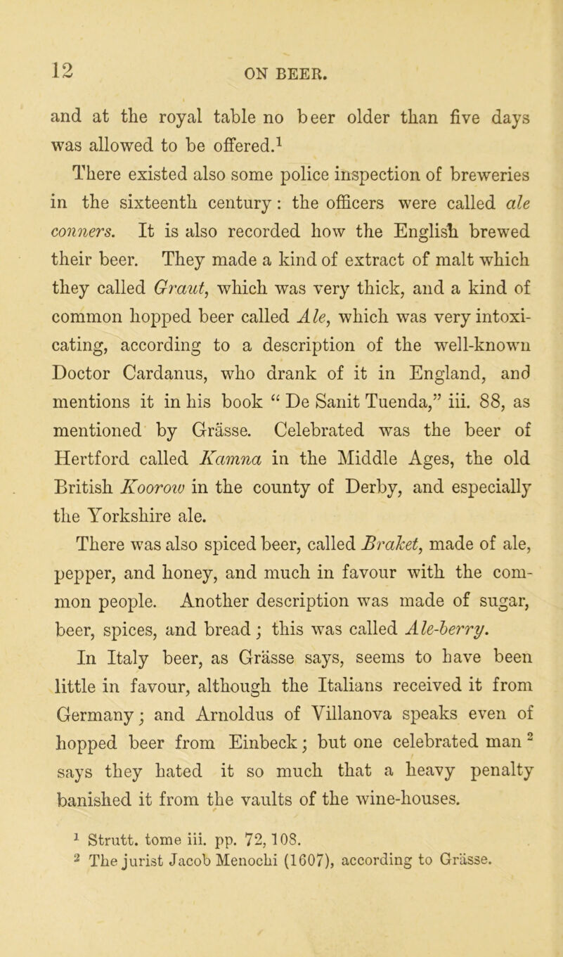 and at the royal table no beer older than five days was allowed to be ofifered.^ There existed also some police inspection of breweries in the sixteenth century: the officers were called ale conners. It is also recorded how the English brewed their beer. They made a kind of extract of malt which they called Grant, which was very thick, and a kind of common hopped beer called A le, which was very intoxi- cating, according to a description of the well-known Doctor Cardanus, who drank of it in England, and mentions it in his book “ De Sanit Tuenda,” iii. 88, as mentioned by Grasse. Celebrated was the beer of Hertford called Kamna in the Middle Ages, the old British Koorow in the county of Derby, and especially the Yorkshire ale. There was also spiced beer, called Bralcet, made of ale, pepper, and honey, and much in favour with the com- mon people. Another description was made of sugar, beer, spices, and bread; this was called Ale-herry. In Italy beer, as Grasse says, seems to have been little in favour, although the Italians received it from Germany; and Arnoldus of Villanova speaks even of hopped beer from Einbeck; but one celebrated man ^ says they hated it so much that a heavy penalty banished it from the vaults of the wine-houses. 1 Strutt, tome iii. pp. 72,108. ^ The jurist Jacob Menochi (1607), according to Grasse.