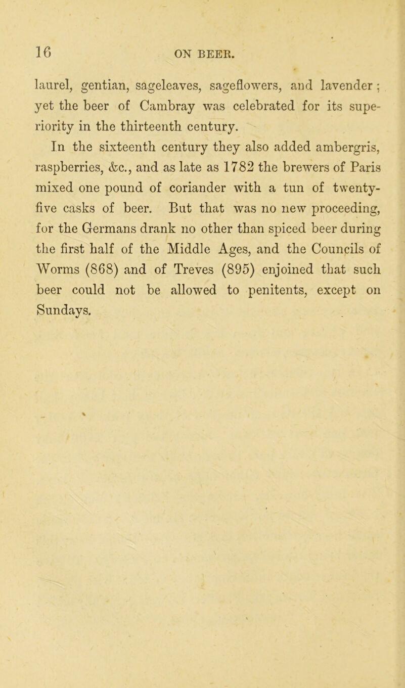 laurel, gentian, sageleaves, sageflowers, and lavender; yet the beer of Cambray was celebrated for its supe- riority in the thirteenth century. In the sixteenth century they also added ambergris, raspberries, &c., and as late as 1782 the brewers of Paris mixed one pound of coriander with a tun of twenty- five casks of beer. But that was no new proceeding, for the Germans drank no other than spiced beer during the first half of the Middle Ages, and the Councils of Worms (868) and of Treves (895) enjoined that such beer could not be allowed to penitents, except on Sundays.