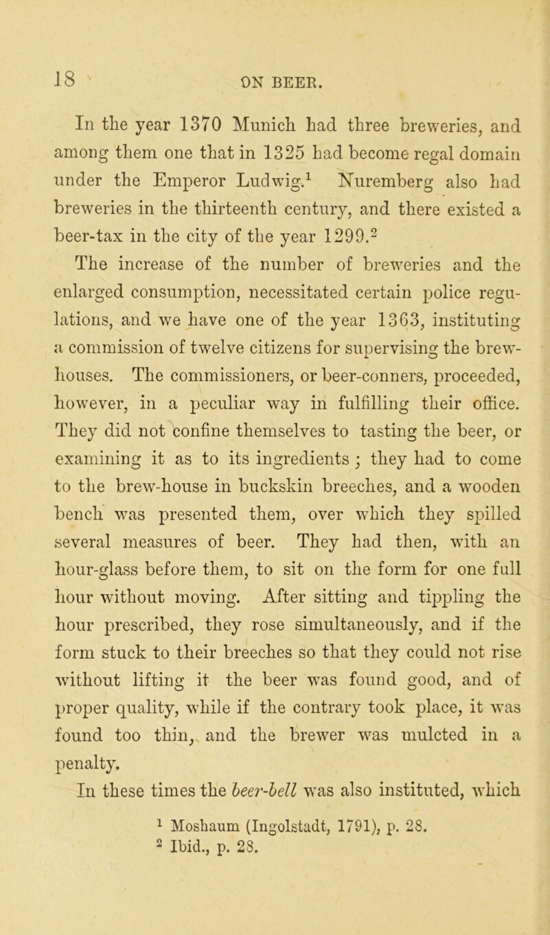 In the year 1370 Munich had three breweries, and among them one that in 1325 had become regal domain under the Emperor Ludwig.^ Nuremberg also had breweries in the thirteenth century, and there existed a beer-tax in the city of the year 1299.^ The increase of the number of breweries and the enlarged consumption, necessitated certain police regu- lations, and we have one of the year 1363, instituting a commission of twelve citizens for supervising the brew- houses. The commissioners, or beer-conners, proceeded, however, in a peculiar way in fulfilling their office. They did not confine themselves to tasting the beer, or examining it as to its ingredients; they had to come to the brew-house in buckskin breeches, and a wooden bench was presented them, over which they spilled several measures of beer. They had then, with an hour-glass before them, to sit on the form for one full hour without moving. After sitting and tippling the hour prescribed, they rose simultaneously, and if the form stuck to their breeches so that they could not rise without lifting it the beer was found good, and of proper quality, while if the contrary took place, it was found too thin, and the brewer was mulcted in a penalty. In these times the beer-hell was also instituted, which 1 Moshaum (Ingolstadt, 1791), p. 28. 2 Ibid., p. 28.