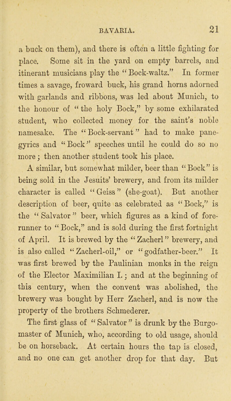 a buck on them), and there is often a little fighting for place. Some sit in the yard on empty barrels, and itinerant musicians play the Bock-waltz.” In former times a savage, froward buck, his grand horns adorned with garlands and ribbons, was led about Munich, to the honour of “ the holy Bock,” by some exhilarated student, who collected money for the saint’s noble namesake. The “ Bock-servant ” had to make pane- gyrics and “ Bock ” speeches until he could do so no more; then another student took his place. A similar, but somewhat milder, beer than ^‘Bock” is being sold in the Jesuits’ brewery, and from its milder character is called ‘‘ Geiss ” (she-goat). But another description of beer, quite as celebrated as ‘‘Bock,” is the “ Salvator ” beer, which figures as a kind of fore- runner to “ Bock,” and is sold during the first fortnight of April. It is brewed by the “ Zacherl ” brewery, and is also called “ Zacherl-oil,” or “ godfather-beer.” It was first brewed by the Paulinian monks in the reign of the Elector Maximilian I.; and at the beginning of this century, when the convent was abolished, the brewery was bought by Herr Zacherl, and is now the property of the brothers Schmederer. The first glass of “ Salvator ” is drunk by the Burgo- master of Munich, who, according to old usage, should be on horseback. At certain hours the tap is closed, and no one can get another drop for that day. But