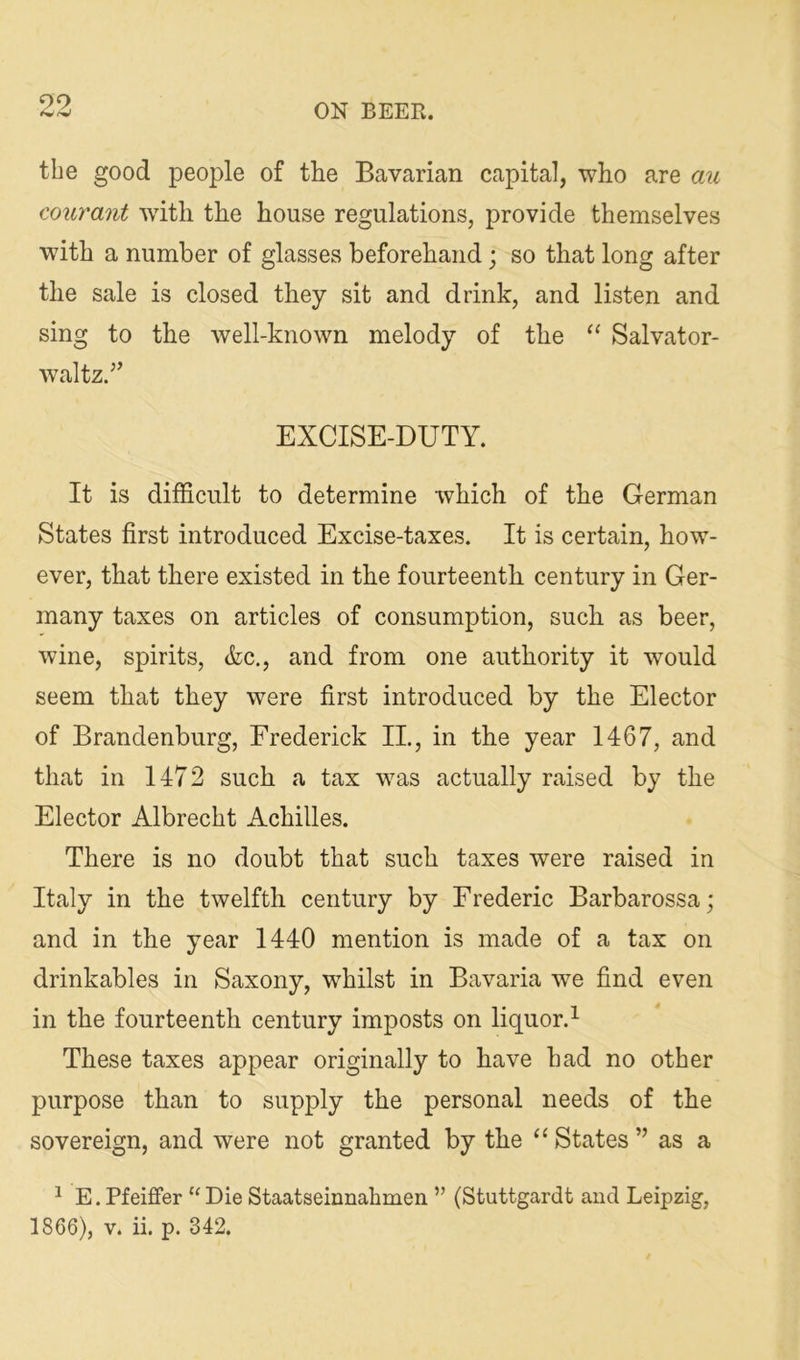99 tbe good people of the Bavarian capital, who are au courant wdth the house regulations, provide themselves with a number of glasses beforehand; so that long after the sale is closed they sit and drink, and listen and sing to the well-known melody of the ‘‘ Salvator- waltz.” EXCISE-DUTY. It is difficult to determine which of the German States first introduced Excise-taxes. It is certain, how- ever, that there existed in the fourteenth century in Ger- many taxes on articles of consumption, such as beer, wine, spirits, &c., and from one authority it would seem that they were first introduced by the Elector of Brandenburg, Frederick II., in the year 1467, and that in 1472 such a tax was actually raised by the Elector Albrecht Achilles. There is no doubt that such taxes were raised in Italy in the twelfth century by Frederic Barbarossa; and in the year 1440 mention is made of a tax on drinkables in Saxony, whilst in Bavaria we find even in the fourteenth century imposts on liquor.^ These taxes appear originally to have had no other purpose than to supply the personal needs of the sovereign, and were not granted by the ‘‘ States ” as a ^ E. Pfeiffer '^Die Staatseinnahmen ” (Stuttgardt and Leipzig,