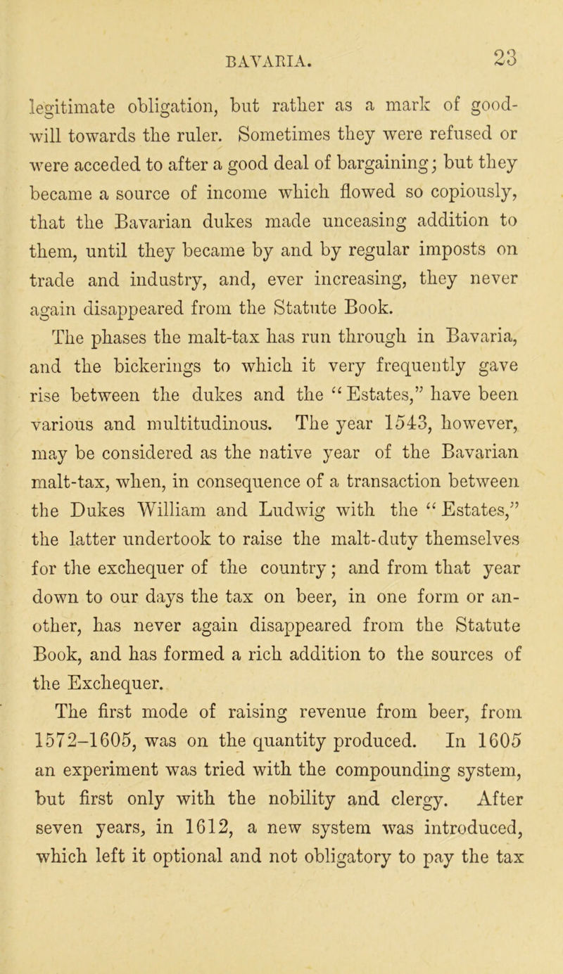 legitimate obligation, but ratlier as a mark of good- will towards the ruler. Sometimes they were refused or were acceded to after a good deal of bargaining; but they became a source of income which flowed so copiously, that the Bavarian dukes made unceasing addition to them, until they became by and by regular imposts on trade and industry, and, ever increasing, they never again disappeared from the Statute Book. The phases the malt-tax has run through in Bavaria, and the bickerings to which it very frequently gave rise between the dukes and the “ Estates,” have been various and multitudinous. The year 1543, however, may be considered as the native year of the Bavarian malt-tax, when, in consequence of a transaction between the Dukes William and Ludwig with the ‘‘ Estates,” the latter undertook to raise the malt-dutv themselves for the exchequer of the country; and from that year down to our days the tax on beer, in one form or an- other, has never again disappeared from the Statute Book, and has formed a rich addition to the sources of the Exchequer. The first mode of raising revenue from beer, from 1572-1605, was on the quantity produced. In 1605 an experiment was tried with the compounding system, but first only with the nobility and clergy. After seven years, in 1612, a new system was introduced, which left it optional and not obligatory to pay the tax
