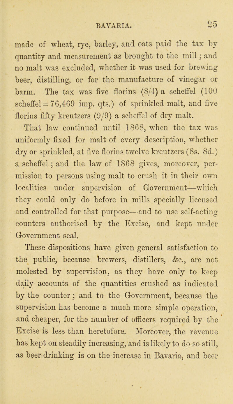 made of wheat, rye, barley, and oats paid the tax by quantity and measurement as brought to the mill; and no malt was excluded, whether it was used for brewing beer, distilling, or for the manufacture of vinegar or barm. The tax was five florins (8/d) a schefFel (100 scheffel = 76,469 imp. qts.) of sprinkled malt, and five florins fifty kreutzers (9/9) a scheffel of dry malt. That law continued until 1868, when the tax was uniformly fixed for malt of every description, whether dry or sprinkled, at five florins twelve kreutzers (8s. 8d.) a scheffel; and the law of 1868 gives, moreover, per- mission to persons using malt to crush it in their own localities under supervision of Government—which they could only do before in mills specially licensed and controlled for that purpose—and to use self-acting counters authorised by the Excise, and kept under Government seal. These dispositions have given general satisfaction to the public, because brewers, distillers, &c., are not molested by supervision, as they have only to keep daily accounts of the quantities crushed as indicated by the counter; and to the Government, because the supervision has become a much more simple operation, and cheaper, for the number of officers required by the * Excise is less than heretofore. Moreover, the revenue has kept on steadily increasing, and is likely to do so still, as beer-drinking is on the increase in Bavaria, and beer