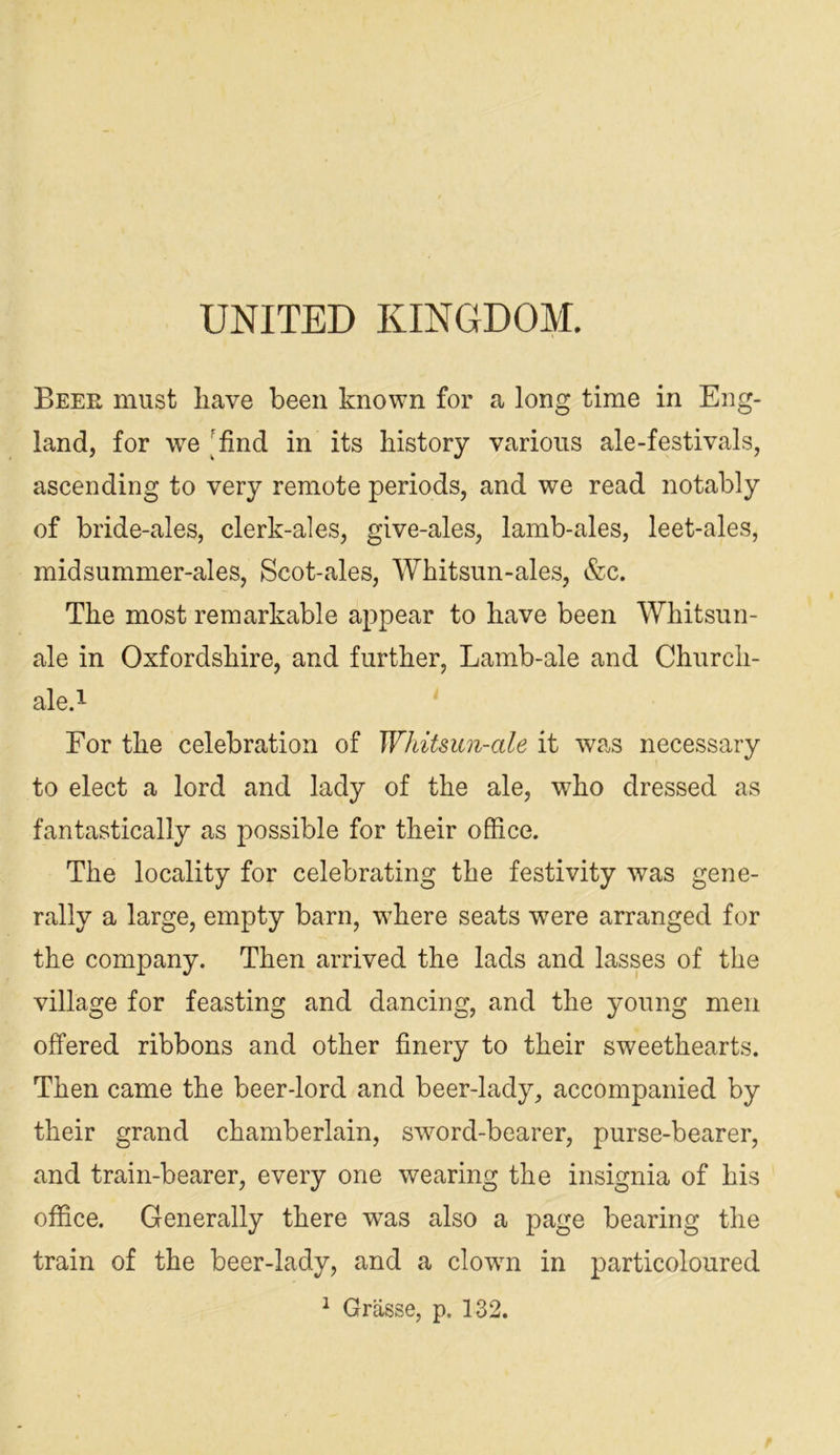 UNITED KINGDOM. Beer must have been known for a long time in Eng- land, for we ^^find in its history various ale-festivals, ascending to very remote periods, and we read notably of bride-ales, clerk-ales, give-ales, lamb-ales, leet-ales, midsummer-ales. Scot-ales, Whitsun-ales, &c. The most remarkable appear to have been Whitsun- ale in Oxfordshire, and further, Lamb-ale and Church- ale.i For the celebration of Wliitsun-ale it was necessary to elect a lord and lady of the ale, who dressed as fantastically as possible for their office. The locality for celebrating the festivity was gene- rally a large, empty barn, where seats w'ere arranged for the company. Then arrived the lads and lasses of the village for feasting and dancing, and the young men offered ribbons and other finery to their sweethearts. Then came the beer-lord and beer-lady, accompanied by their grand chamberlain, sword-bearer, purse-bearer, and train-bearer, every one wearing the insignia of his office. Generally there was also a page bearing the train of the beer-lady, and a clown in particoloured