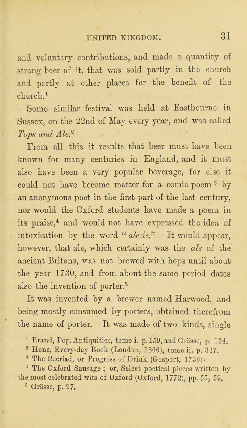 o 1 and voluntary contributions, and made a quantity of strong beer of it, that was sold partly in the church and partly at other places for the benefit of the church.^ Some similar festival was held at Eastbourne in Sussex, on the 22nd of May every year, and was called Tops and Ale!^ From all this it results that beer must have been known for many centuries in England, and it must also have been a very popular beverage, for else it could not have become matter for a comic poem ^ by an anonymous poet in the first part of the last century, nor would the Oxford students have made a poem in its praise,^ and would not have expressed the idea of intoxication by the word alecieT It would appear, however, that ale, which certainly was the ale of the ancient Britons, was not brewed with hops until about the year 1730, and from about the same period dates also the invention of porter.^ It was invented by a brewer named Harwood, and being mostly consumed by porters, obtained therefrom the name of porter. It was made of two kinds, single ^ Brand, Pop. Antiquities, tome i. p. 159, and Grasse, p, 134. - Hone, Every-day Book (London, 1866), tome ii. p. 347. ^ The Beeriad, or Progress of Drink (Gosport, 1736)- The Oxford Sausage ; or, Select poetical pieces written by the most celebrated wits of Oxford (Oxford, 1772), pp. 55, 59. ^ Griisse, p. 97.