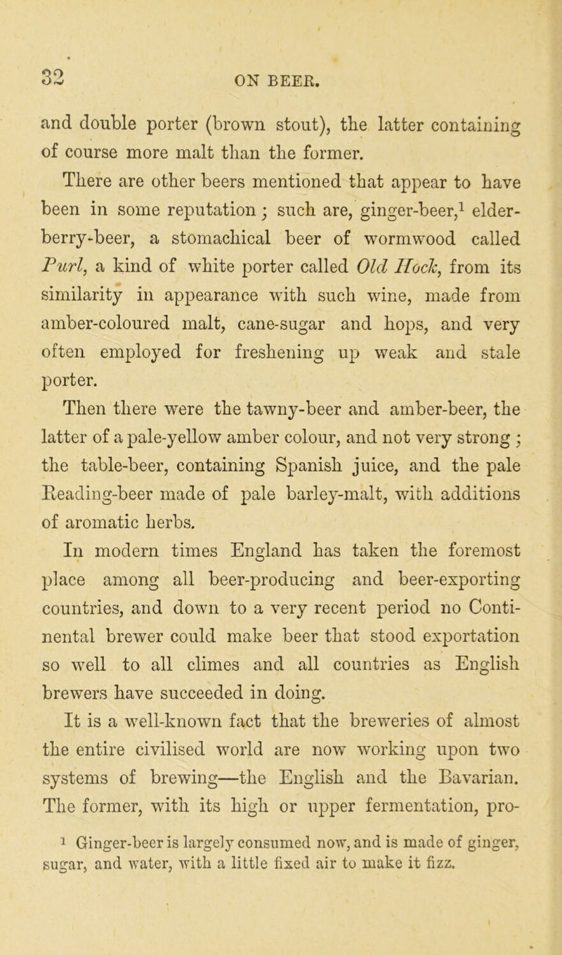 and double porter (brown stout), the latter containing of course more malt than the former. There are other beers mentioned that appear to have been in some reputation; such are, ginger-beer,^ elder- berry-beer, a stomachical beer of wormwood called Furl, a kind of white porter called Old Hock, from its similarity in appearance with such wine, made from amber-coloured malt, cane-sugar and hops, and very often employed for freshening up weak and stale porter. Then there were the tawny-beer and amber-beer, the latter of a pale-yellow amber colour, and not very strong ; the table-beer, containing Spanish juice, and the pale Reading-beer made of pale barley-malt, with additions of aromatic herbs. In modern times England has taken the foremost place among all beer-producing and beer-exporting countries, and down to a very recent period no Conti- nental brewer could make beer that stood exj)ortation so well to all climes and all countries as English brewers have succeeded in doing. It is a well-known fact that the breweries of almost the entire civilised world are now working upon two systems of brewing—the English and the Bavarian. The former, with its high or upper fermentation, pro- 1 Ginger-beer is largely consumed now, and is made of ginger, sugar, and water, with a little fixed air to make it fizz.