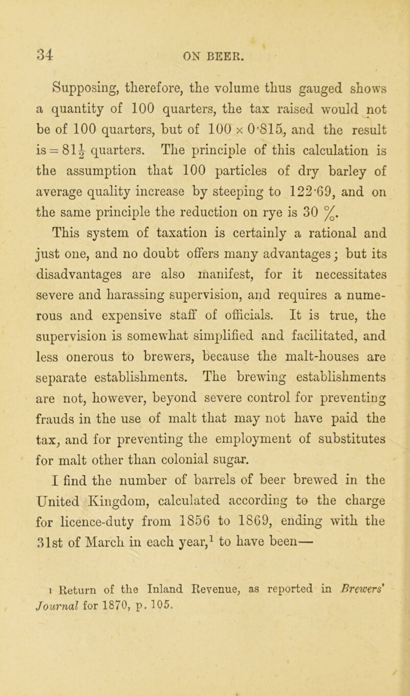 Supposing, therefore, the volume thus gauged shows a quantity of 100 quarters, the tax raised would not be of 100 quarters, but of 100 x 0'815, and the result is = 81|- quarters. The principle of this calculation is the assumption that 100 particles of dry barley of average quality increase by steeping to 122‘69, and on the same principle the reduction on rye is 30 %. This system of taxation is certainly a rational and just one, and no doubt offers many advantages; but its disadvantages are also manifest, for it necessitates severe and harassing supervision, and requires a nume- rous and expensive staff of officials. It is true, the supervision is somewffiat simplified and facilitated, and less onerous to brewers, because the malt-houses are separate establishments. The brewing establishments are not, however, beyond severe control for preventing frauds in the use of malt that may not have paid the tax, and for preventing the employment of substitutes for malt other than colonial sugar. I find the number of barrels of beer brew^ed in the United Kingdom, calculated according to the charge for licence-duty from 1856 to 1869, ending with the 31st of March in each year,i j^g^n— 1 Return of the Inland Revenue, as reported in Breicers’ Journal for 1870, p. 105.