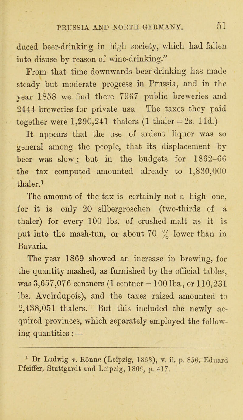duced beer-drinking in high society, which had fallen into disuse by reason of wine-drinking.’^ From that time downwards beer-drinking has made steady but moderate progress in Prussia, and in the year 1858 we find there 7967 public breweries and 2444 breweries for private use. The taxes they paid together were 1,290,241 thalers (1 thaler = 2s. lid.) It appears that the use of ardent liquor was so general among the people, that its displacement by beer was slow; but in the budgets for 1862-66 the tax computed amounted already to 1,830,000 thaler.^ The amount of the tax is certainly not a high one, for it is only 20 silbergroschen (two-thirds of a thaler) for every lOO lbs. of crushed malt as it is put into the mash-tun, or about 70 % lower than in P>avaria. The year 1869 showed an increase in brewing, for the quantity mashed, as furnished by the official tables, was 3,657,076 centners (1 centner =100 lbs., or 110,231 lbs. Avoirdupois), and the taxes raised amounted to 2,438,051 thalers. But this included the newly ac- quired provinces, which separately employed the follow- ing quantities:— ^ Dr Ludwig v. Ronne (Leipzig, 1863), v, ii. p. 856, Eduard Pfeiffer, Stuttgardt and Leipzig, 1866, p. 417.