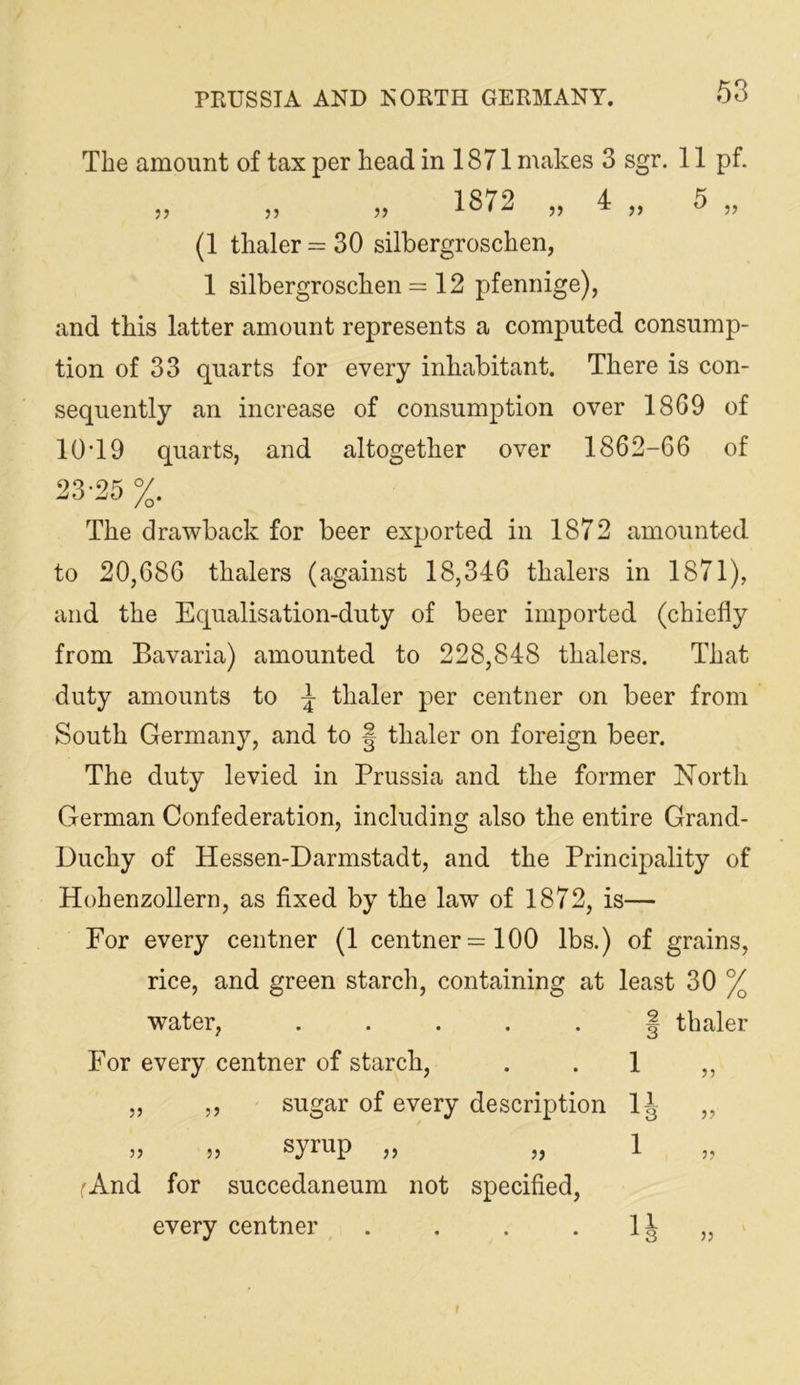 The amount of tax per head in 1871 makes 3 sgr. 11 pf. and this latter amount represents a computed consump- tion of 33 quarts for every inhabitant. There is con- sequently an increase of consumption over 1869 of 10T9 quarts, and altogether over 1862-66 of 23-25 %. The drawback for beer exported in 1872 amounted to 20,686 thalers (against 18,346 thalers in 1871), and the Equalisation-duty of beer imported (chiefly from Bavaria) amounted to 228,848 thalers. That duty amounts to ^ thaler per centner on beer from South Germany, and to | thaler on foreign beer. The duty levied in Prussia and the former ISTorth German Confederation, including also the entire Grand- Duchy of Hessen-Darmstadt, and the Principality of Hohenzollern, as fixed by the law of 1872, is— For every centner (1 centner =100 lbs.) of grains, rice, and green starch, containing at least 30 % water, ..... | thaler For every centner of starch, . .1 ,, 1872 „ 4 „ 5 (1 thaler = 30 silbergroschen, 1 silbergroschen = 12 pfennige). sugar of every description 1J syrup „ 1 rAnd for succedaneum not specified, every centner . . . .