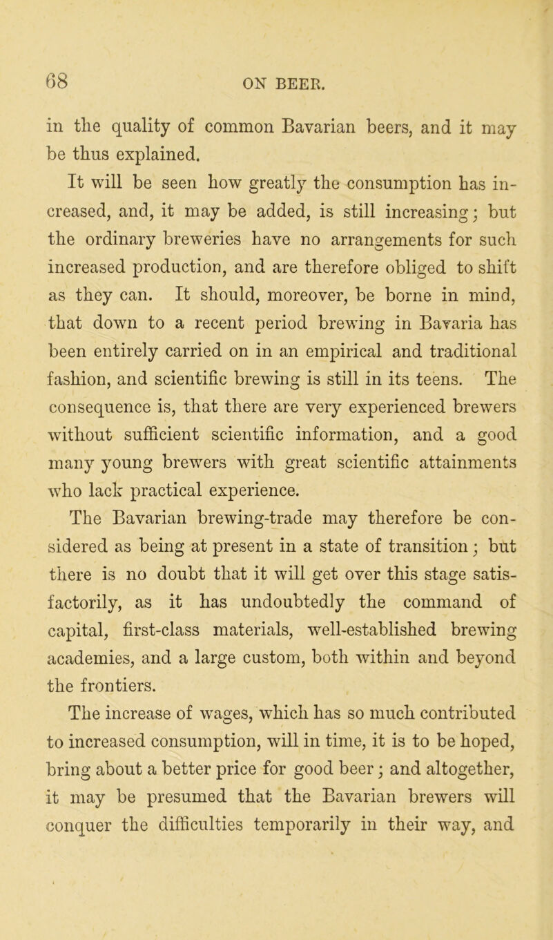 in the quality of common Bavarian beers, and it may be thus explained. It will be seen how greatly the consumption has in- creased, and, it may be added, is still increasing; but the ordinary breweries have no arrangements for such increased production, and are therefore obliged to shift as they can. It should, moreover, be borne in mind, that down to a recent period brewing in Bavaria has been entirely carried on in an empirical and traditional fashion, and scientific brewing is still in its teens. The consequence is, that there are very experienced brewers without sufficient scientific information, and a good many young brewers with great scientific attainments 'who lack practical experience. The Bavarian brewing-trade may therefore be con- sidered as being at present in a state of transition; but there is no doubt that it will get over this stage satis- factorily, as it has undoubtedly the command of capital, first-class materials, well-established brewing academies, and a large custom, both within and beyond the frontiers. The increase of wages, which has so much contributed to increased consumption, will in time, it is to be hoped, bring about a better price for good beer; and altogether, it may be presumed that the Bavarian brewers will conquer the difficulties temporarily in their way, and