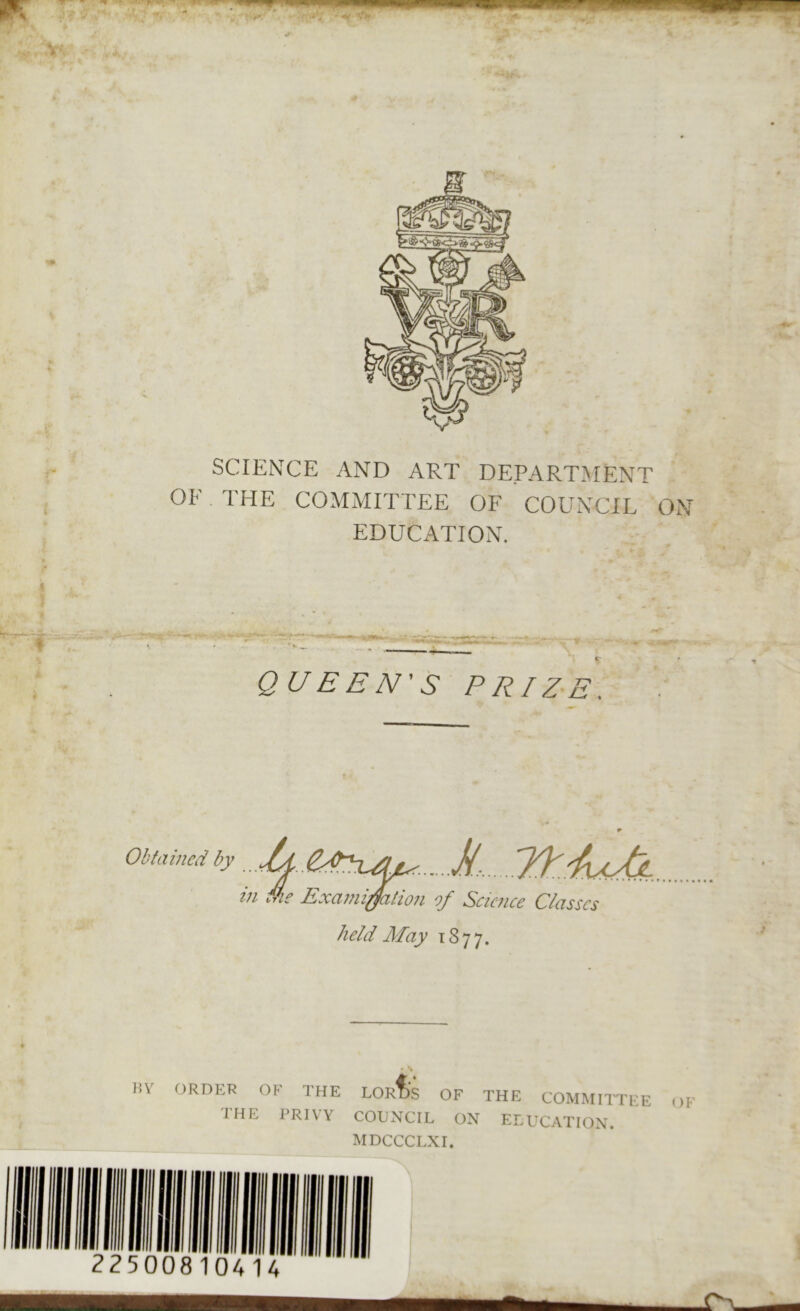 SCIENCE AND ART DEPARTMENT OF THE COMMITTEE OF COUNCIL ON EDUCATION. QUEEN'S PRIZE. Obtained by U&zuu*. S/7 ,U * in Me Examination of Science Classes held May 1877. BY ORDER OF THE LORD'S OF THE COMMITTEE OF THE PRIVY COUNCIL ON EDUCATION. MDCCCLXI. 225008 104 14