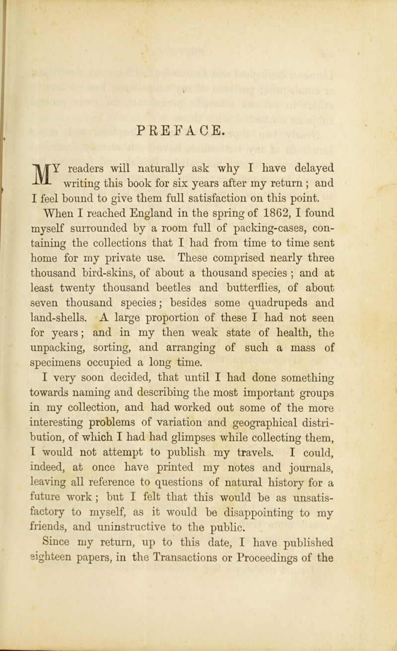 PREFACE. M Y readers will naturally ask why I have delayed writing this book for six years after my return ; and I feel bound to give them full satisfaction on this point. When I reached England in the spring of 1862, I found myself surrounded by a room full of packing-cases, con- taining the collections that I had from time to time sent home for my private use. These comprised nearly three thousand bird-skins, of about a thousand species ; and at least twenty thousand beetles and butterflies, of about seven thousand species; besides some quadrupeds and land-shells. A large proportion of these I had not seen for years; and in my then weak state of health, the unpacking, sorting, and arranging of such a mass of specimens occupied a long time. I very soon decided, that until I had done something towards naming and describing the most important groups in my collection, and had worked out some of the more interesting problems of variation and geographical distri- bution, of which I had had glimpses while collecting them, I would not attempt to publish my travels. I could, indeed, at once have printed my notes and journals, leaving all reference to questions of natural history for a future work ; but I felt that this would be as unsatis- factory to myself, as it would be disappointing to my friends, and uninstructive to the public. Since my return, up to this date, I have published eighteen papers, in the Transactions or Proceedings of the