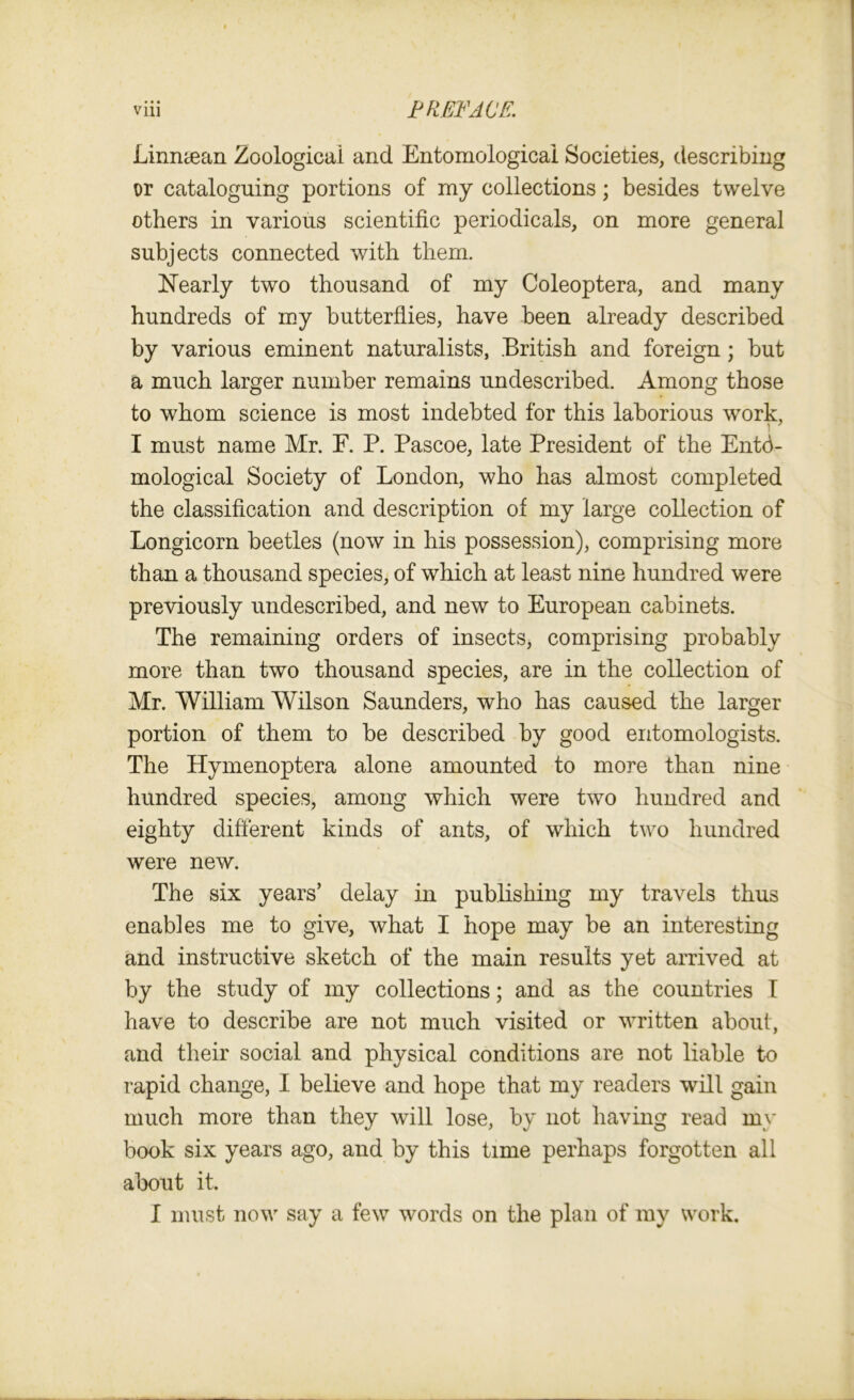 Linntean Zoological and Entomological Societies, describing or cataloguing portions of my collections; besides twelve others in various scientific periodicals, on more general subjects connected with them. Nearly two thousand of my Coleoptera, and many hundreds of my butterflies, have been already described by various eminent naturalists, British and foreign; hut a much larger number remains undescribed. Among those to whom science is most indebted for this laborious work, ■■ I must name Mr. E. P. Pascoe, late President of the Ento- mological Society of London, who has almost completed the classification and description of my large collection of Longicorn beetles (now in his possession), comprising more than a thousand species, of which at least nine hundred were previously undescribed, and new to European cabinets. The remaining orders of insects, comprising probably more than two thousand species, are in the collection of Mr. William Wilson Saunders, who has caused the larger portion of them to be described by good entomologists. The Hymenoptera alone amounted to more than nine hundred species, among which were two hundred and eighty different kinds of ants, of which two hundred were new. The six years’ delay in publishing my travels thus enables me to give, what I hope may be an interesting and instructive sketch of the main results yet arrived at by the study of my collections; and as the countries I have to describe are not much visited or written about, and their social and physical conditions are not liable to rapid change, I believe and hope that my readers will gain much more than they will lose, by not having read my book six years ago, and by this time perhaps forgotten all about it. I must now say a few words on the plan of my work.