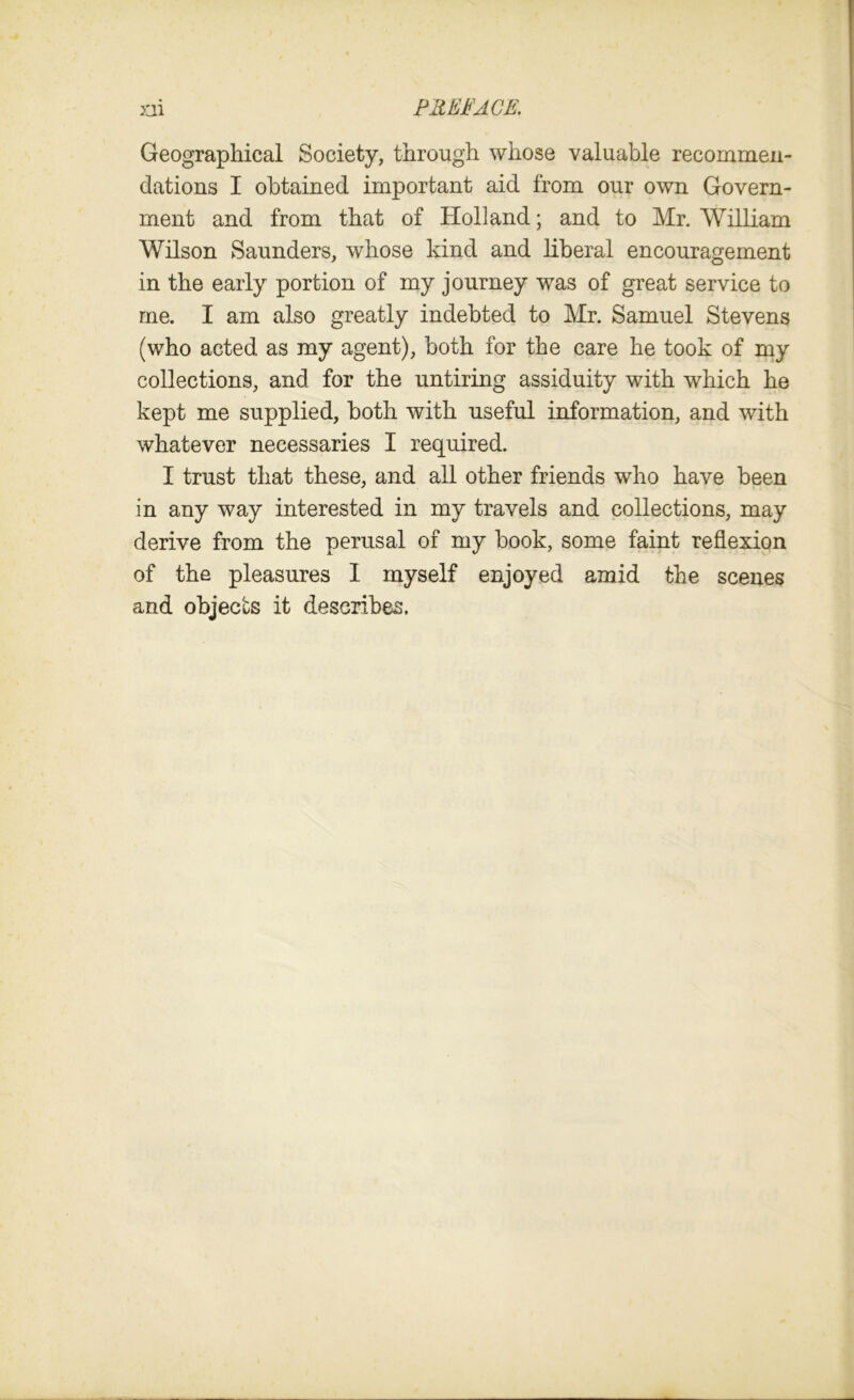 Geographical Society, through whose valuable recommen- dations I obtained important aid from our own Govern- ment and from that of Holland; and to Mr. William Wilson Saunders, whose kind and liberal encouragement in the early portion of my journey was of great service to me. I am also greatly indebted to Mr. Samuel Stevens (who acted as my agent), both for the care he took of my collections, and for the untiring assiduity with which he kept me supplied, both with useful information, and with whatever necessaries I required. I trust that these, and all other friends who have been in any way interested in my travels and collections, may derive from the perusal of my book, some faint reflexion of the pleasures I myself enjoyed amid the scenes and objects it describes.