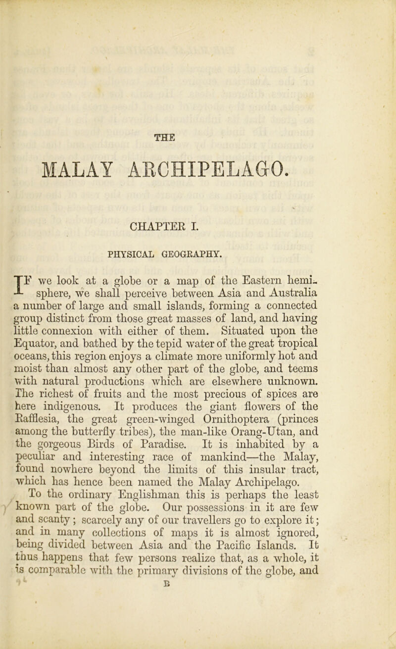 THE MALAY ARCHIPELAGO. CHAPTER I. PHYSICAL GEOGEAPHY. IE we look at a globe or a map of the Eastern hemi- sphere, we shall perceive between Asia and Australia a number of large and small islands, forming a connected group distinct from those great masses of land, and having little connexion with either of them. Situated upon the Equator, and bathed by the tepid water of the great tropical oceans, this region enjoys a climate more uniformly hot and moist than almost any other part of the globe, and teems with natural productions which are elsewhere unknown. The richest of fruits and the most precious of spices are here indigenous. It produces the giant flowers of the Rafflesia, the great green-winged Ornitlioptera (princes among the butterfly tribes), the man-like Orang-Utan, and the gorgeous Birds of Paradise. It is inhabited by a peculiar and interesting race of mankind—the Malay, found nowhere beyond the limits of this insular tract, which has hence been named the Malay Archipelago. To the ordinary Englishman this is perhaps the least known part of the globe. Our possessions in it are few and scanty ; scarcely any of our travellers go to explore it; and in many collections of maps it is almost ignored, being divided between Asia and the Pacific Islands. It thus happens that few persons realize that, as a whole, it is comparable with the primary divisions of the globe, and B