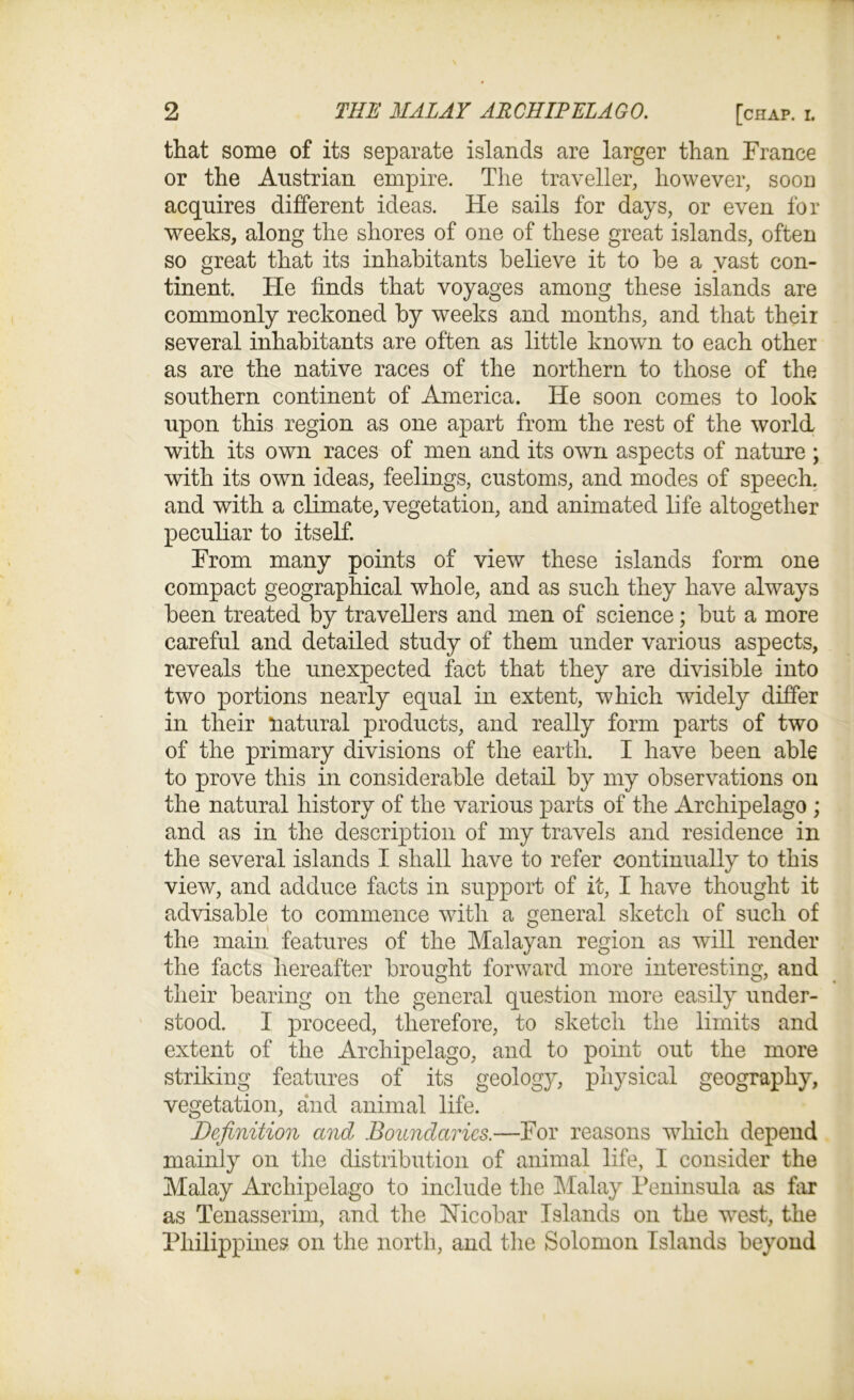that some of its separate islands are larger than France or the Austrian empire. The traveller, however, soon acquires different ideas. He sails for days, or even for weeks, along the shores of one of these great islands, often so great that its inhabitants believe it to be a vast con- tinent. He finds that voyages among these islands are commonly reckoned by weeks and months, and that their several inhabitants are often as little known to each other as are the native races of the northern to those of the southern continent of America. He soon comes to look upon this region as one apart from the rest of the world with its own races of men and its own aspects of nature ; with its own ideas, feelings, customs, and modes of speech, and with a climate, vegetation, and animated life altogether peculiar to itself. From many points of view these islands form one compact geographical whole, and as such they have always been treated by travellers and men of science; but a more careful and detailed study of them under various aspects, reveals the unexpected fact that they are divisible into two portions nearly equal in extent, which widely differ in their natural products, and really form parts of two of the primary divisions of the earth. I have been able to prove this in considerable detail by my observations on the natural history of the various parts of the Archipelago ; and as in the description of my travels and residence in the several islands I shall have to refer continually to this view, and adduce facts in support of it, I have thought it advisable to commence with a general sketch of such of the main features of the Malayan region as will render the facts hereafter brought forward more interesting, and their bearing on the general question more easily under- stood. I proceed, therefore, to sketch the limits and extent of the Archipelago, and to point out the more striking features of its geology, physical geography, vegetation, and animal life. Definition and Boundaries.—For reasons which depend mainly on the distribution of animal life, I consider the Malay Archipelago to include the Malay Peninsula as far as Tenasserim, and the Nicobar Islands on the wTest, the Philippines on the north, and the Solomon Islands beyond