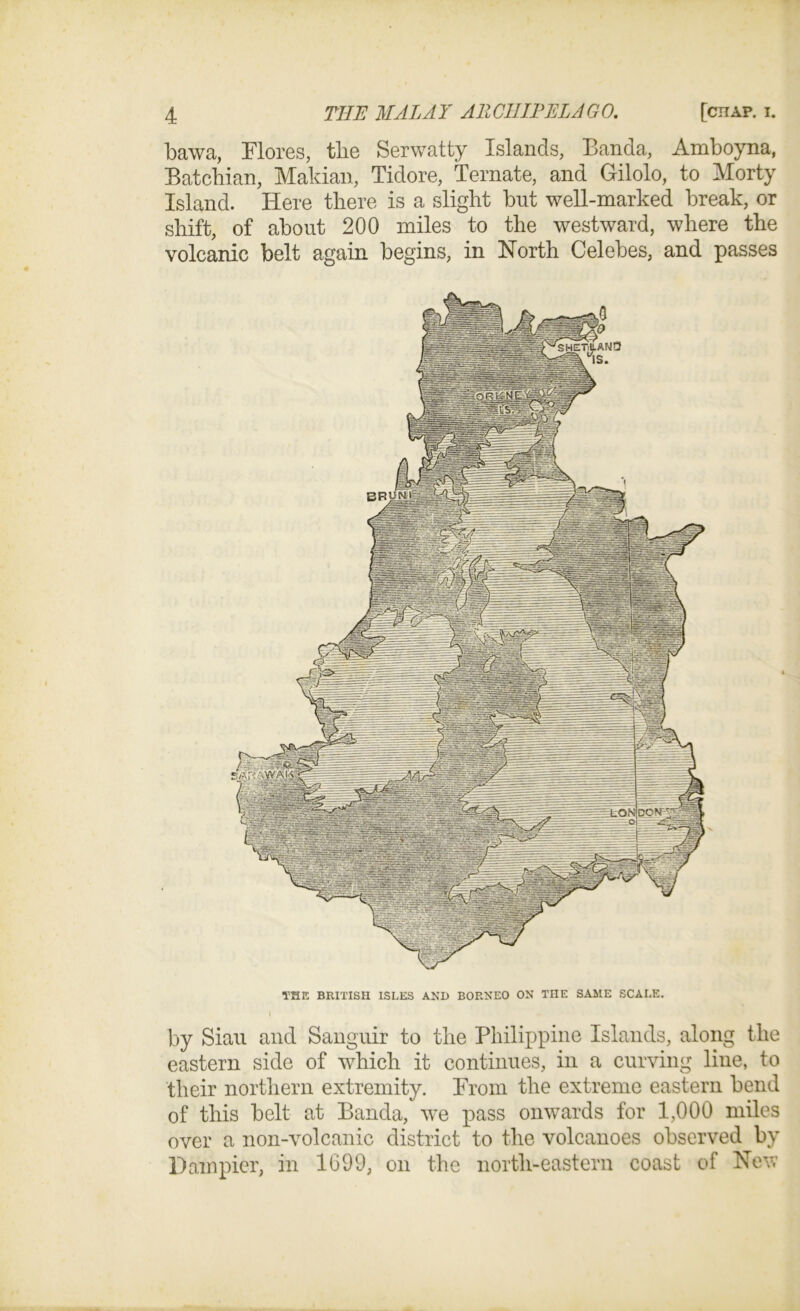 bawa, Flores, tbe Serwatty Islands, Banda, Amboyna, Batcbian, Makian, Tidore, Ternate, and Gilolo, to Morty Island. Here there is a slight but well-marked break, or shift, of about 200 miles to the westward, where the volcanic belt again begins, in North Celebes, and passes by Sian and Sanguir to the Philippine Islands, along the eastern side of which it continues, in a curving line, to their northern extremity. From the extreme eastern bend of this belt at Banda, we pass onwards for 1,000 miles over a non-volcanic district to the volcanoes observed by Dam pier, in 1699, on the north-eastern coast of New