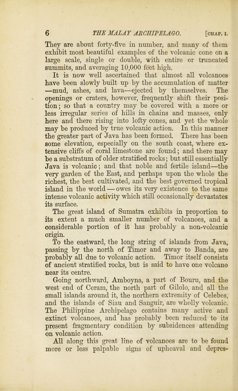 They are about forty-five in number, and many of them exhibit most beautiful examples of the volcanic cone on a large scale, single or double, with entire or truncated summits, and averaging 10,000 feet high. It is now well ascertained that almost all volcanoes have been slowly built up by the accumulation of matter —mud, ashes, and lava—ejected by themselves. The openings or craters, however, frequently shift their posi- tion; so that a country may be covered with a more or less irregular series of hills in chains and masses, only here and there rising into lofty cones, and yet the whole may be produced by true volcanic action. In this manner the greater part of Java has been formed. There has been some elevation, especially on the south coast, where ex- tensive cliffs of coral limestone are found; and there may be a substratum of older stratified rocks; but still essentially Java is volcanic; and that noble and fertile island—the very garden of the East, and perhaps upon the whole the richest, the best cultivated, and the best governed tropical island in the world — owes its very existence to the same intense volcanic activity which still occasionally devastates its surface. The great island of Sumatra exhibits in proportion to its extent a much smaller number of volcanoes, and a considerable portion of it has probably a non-volcanic origin. To the eastward, the long string of islands from Java, passing by the north of Timor and away to Banda, are probably all due to volcanic action. Timor itself consists of ancient stratified rocks, but is said to have one volcano near its centre. Going northward, Amboyna, a part of Bourn, and the west end of Ceram, the north part of Gilolo, and all the small islands around it, the northern extremity of Celebes, and the islands of Siau and Sanguir, are wholly volcanic. The Philippine Archipelago contains many active and extinct volcanoes, and has probably been reduced to its present fragmentary condition by subsidences attending on volcanic action. All along this great line of volcanoes are to be found more or less palpable signs of upheaval and depres-