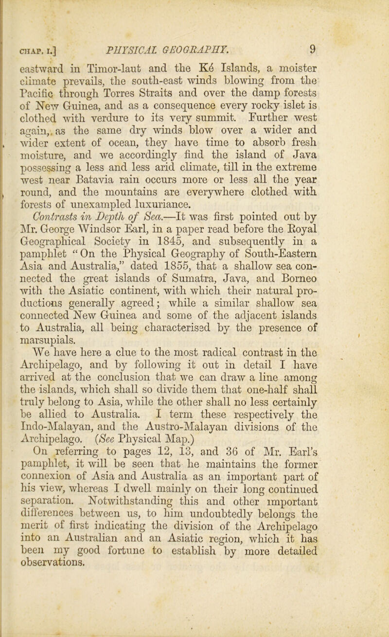 eastward in Timor-laut and the Kd Islands, a moister climate prevails, the south-east winds blowing from the Pacific through Torres Straits and over the damp forests of New Guinea, and as a consequence every rocky islet is clothed with verdure to its very summit. Further west again,, as the same dry winds blow over a wider and , wider extent of ocean, they have time to absorb fresh moisture, and we accordingly find the island of Java possessing a less and less arid climate, till in the extreme west near Batavia rain occurs more or less all the year ) round, and the mountains are everywhere clothed with forests of unexampled luxuriance. Contrasts in Depth of Sea.—It was first pointed out by Mr. George Windsor Earl, in a paper read before the Eoyal Geographical Society in 1845, and subsequently in a pamphlet “ On the Physical Geography of South-Eastern Asia and Australia,” dated 1855, that a shallow sea con- nected the great islands of Sumatra, Java, and Borneo with the Asiatic continent, with which their natural pro- ductions generally agreed; while a similar shallow sea connected New Guinea and some of the adjacent islands to Australia, all being characterised by the presence of marsupials. We have here a clue to the most radical contrast in the Archipelago, and by following it out in detail I have arrived at the conclusion that we can draw a line among the islands, which shall so divide them that one-half shall truly belong to Asia, while the other shall no less certainly be allied to Australia. I term these respectively the Indo-Malayan, and the Austro-Malayan divisions of the Archipelago. (See Physical Map.) On referring to pages 12, 13, and 36 of Mr. Earl’s pamphlet, it will be seen that he maintains the former connexion of Asia and Australia as an important part of his view, whereas I dwell mainly on their long continued separation. Notwithstanding this and other important differences between us, to him undoubtedly belongs the merit of first indicating the division of the Archipelago into an Australian and an Asiatic region, which it has been my good fortune to establish by more detailed observations.