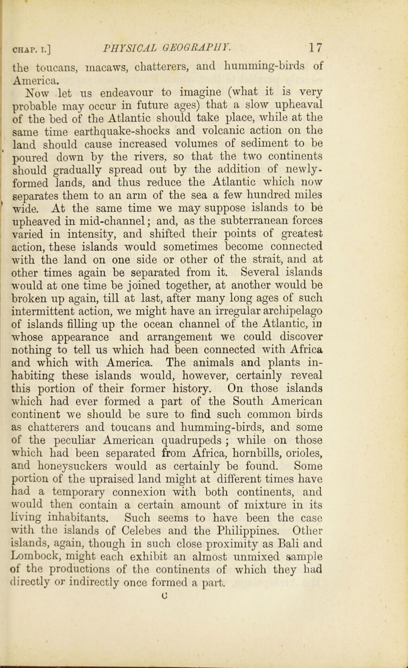 the toucans, macaws, chatterers, and humming-birds of America. Now let us endeavour to imagine (what it is very probable may occur in future ages) that a slow upheaval of the bed of the Atlantic should take place, while at the same time earthquake-shocks and volcanic action on the land should cause increased volumes of sediment to be poured down by the rivers, so that the two continents should gradually spread out by the addition of newly- formed lands, and thus reduce the Atlantic which now separates them to an arm of the sea a few hundred miles wide. At the same time we may suppose islands to be upheaved in mid-channel; and, as the subterranean forces varied in intensity, and shifted their points of greatest action, these islands would sometimes become connected with the land on one side or other of the strait, and at other times again be separated from it. Several islands would at one time be joined together, at another would be broken up again, till at last, after many long ages of such intermittent action, we might have an irregular archipelago of islands filling up the ocean channel of the Atlantic, in whose appearance and arrangement we could discover nothing to tell us which had been connected with Africa and which with America. The animals and plants in- habiting these islands would, however, certainly reveal this portion of their former history. On those islands which had ever formed a part of the South American continent we should be sure to find such common birds as chatterers and toucans and humming-birds, and some of the peculiar American quadrupeds ; while on those which had been separated from Africa, hornbills, orioles, and honeysuckers would as certainly be found. Some portion of the upraised land might at different times have had a temporary connexion with both continents, and would then contain a certain amount of mixture in its living inhabitants. Such seems to have been the case with the islands of Celebes and the Philippines. Other islands, again, though in such close proximity as Bali and Lombock, might each exhibit an almost unmixed sample of the productions of the continents of which they had directly or indirectly once formed a part. c