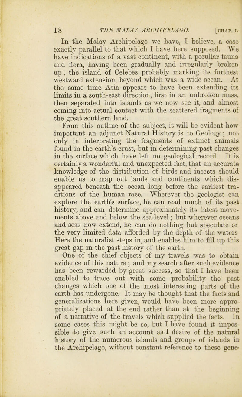 In tlie Malay Archipelago we have, I believe, a case exactly parallel to that which I have here supposed. We have indications of a vast continent, with a peculiar fauna and flora, having been gradually and irregularly broken up; the island of Celebes probably marking its furthest westward extension, beyond which was a wide ocean. At the same time Asia appears to have been extending its limits in a south-east direction, flrst in an unbroken mass, then separated into islands as we now see it, and almost coming into actual contact with the scattered fragments of the great southern land. From this outline of the subject, it will be evident how important an adjunct Natural History is to Geology ; not only in interpreting the fragments of extinct animals found in the earth’s crust, but in determining past changes in the surface which have left no geological record. It is certainly a wonderful and unexpected fact, that an accurate knowledge of the distribution of birds and insects should enable us to map out lands and continents which dis- appeared beneath the ocean long before the earliest tra- ditions of the human race. Wherever the geologist can explore the earth’s surface, he can read much of its past history, and can determine approximately its latest move- ments above and below the sea-level; but wherever oceans and seas now extend, he can do nothing but speculate or the very limited data afforded by the depth of the waters Here the naturalist steps in, and enables him to fill up this great gap in the past history of the earth. One of the chief objects of my travels ^vas to obtain evidence of this nature ; and my search after such evidence has been rewarded by great success, so that I have been enabled to trace out with some probability the past changes which one of the most interesting parts of the earth has undergone. It may be thought that the facts and generalizations here given, would have been more appro- priately placed at the end rather than at the beginning of a narrative of the travels which supplied the facts. In some cases this might be so, but I have found it impos- sible to give such an account as I desire of the natural history of the numerous islands and groups of islands in the Archipelago, without constant reference to these gene-