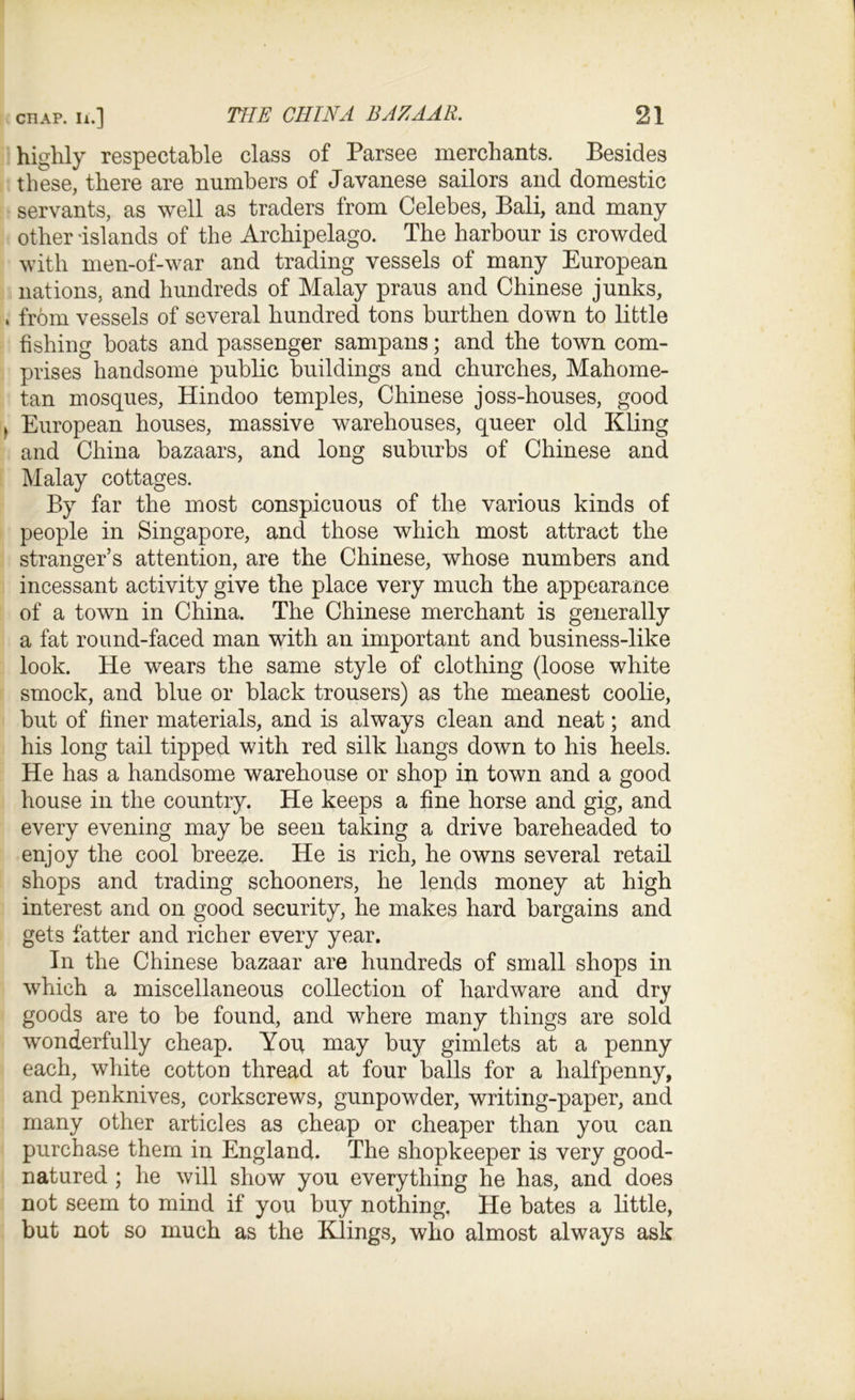 highly respectable class of Parsee merchants. Besides these, there are numbers of Javanese sailors and domestic servants, as well as traders from Celebes, Bali, and many other islands of the Archipelago. The harbour is crowded with men-of-war and trading vessels of many European nations, and hundreds of Malay praus and Chinese junks, from vessels of several hundred tons burthen down to little fishing boats and passenger sampans; and the town com- prises handsome public buildings and churches, Mahome- tan mosques, Hindoo temples, Chinese joss-houses, good European houses, massive warehouses, queer old Kling and China bazaars, and long suburbs of Chinese and Malay cottages. By far the most conspicuous of the various kinds of people in Singapore, and those which most attract the stranger’s attention, are the Chinese, whose numbers and incessant activity give the place very much the appearance of a town in China. The Chinese merchant is generally a fat round-faced man with an important and business-like look. He wears the same style of clothing (loose white smock, and blue or black trousers) as the meanest coolie, but of finer materials, and is always clean and neat; and his long tail tipped with red silk hangs down to his heels. He has a handsome warehouse or shop in town and a good house in the country. He keeps a fine horse and gig, and every evening may be seen taking a drive bareheaded to enjoy the cool breeze. He is rich, he owns several retail shops and trading schooners, he lends money at high interest and on good security, he makes hard bargains and gets fatter and richer every year. In the Chinese bazaar are hundreds of small shops in which a miscellaneous collection of hardware and dry goods are to be found, and where many things are sold wonderfully cheap. Yon may buy gimlets at a penny each, white cotton thread at four balls for a halfpenny, and penknives, corkscrews, gunpowder, writing-paper, and many other articles as cheap or cheaper than you can purchase them in England. The shopkeeper is very good- natured ; he will show you everything he has, and does not seem to mind if you buy nothing. He bates a little, but not so much as the Klings, who almost always ask