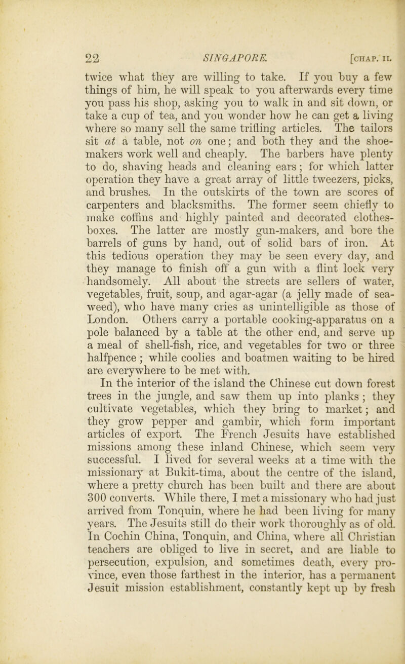 twice what they are willing to take. If you buy a few things of him, he will speak to you afterwards every time you pass his shop, asking you to walk in and sit down, or take a cup of tea, and you wonder how he can get a living where so many sell the same trilling articles. The tailors sit at a table, not on one; and both they and the shoe- makers work well and cheaply. The barbers have plenty to do, shaving heads and cleaning ears; for which latter operation they have a great array of little tweezers, picks, and brushes. In the outskirts of the town are scores of carpenters and blacksmiths. The former seem chiefly to make coffins and highly painted and decorated clothes- boxes. The latter are mostly gun-makers, and bore the barrels of guns by hand, out of solid bars of iron. At this tedious operation they may be seen every day, and they manage to finish off a gun with a flint lock very handsomely. All about the streets are sellers of water, vegetables, fruit, soup, and agar-agar (a jelly made of sea- weed), who have many cries as unintelligible as those of London. Others carry a portable cooking-apparatus on a pole balanced by a table at the other end, and serve up a meal of shell-fish, rice, and vegetables for two or three halfpence ; while coolies and boatmen waiting to be hired are everywhere to be met with. In the interior of the island the Chinese cut down forest trees in the jungle, and saw them up into planks ; they cultivate vegetables, which they bring to market; and they grow pepper and gambir, which form important articles of export. The french Jesuits have established missions among these inland Chinese, which seem very successful. I lived for several weeks at a time with the missionary at Bukit-tima, about the centre of the island, where a pretty church has been built and there are about 300 converts. While there, I met a missionary who had just arrived from Tonquin, where he had been living for many years. The Jesuits still do their work thoroughly as of old. In Cochin China, Tonquin, and China, where all Christian teachers are obliged to live in secret, and are liable to persecution, expulsion, and sometimes death, every pro- vince, even those farthest in the interior, has a permanent Jesuit mission establishment, constantly kept up by fresh