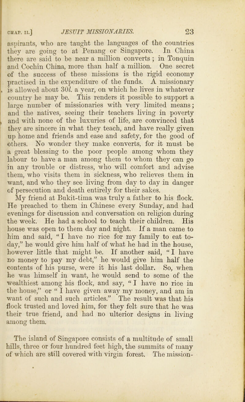 aspirants, who are taught the languages of the countries they are going to at Penang or Singapore. In China there are said to he near a million converts ; in Tonquin and Cochin China, more than half a million. One secret of the success of these missions is the rigid economy practised in the expenditure of the funds. A missionary , is allowed about 30/. a year, on which he lives in whatever country he may he. This renders it possible to support a large number of missionaries with very limited means; and the natives, seeing their teachers living in poverty » and with none of the luxuries of life, are convinced that they are sincere in what they teach, and have really given up home and friends and ease and safety, for the good of others. No wonder they make converts, for it must be a great blessing to the poor people among whom they labour to have a man among them to whom they can go in any trouble or distress, who will comfort and advise them, who visits them in sickness, who relieves them in want, and who they see living from day to day in danger of persecution and death entirely for their sakes. My friend at Bukit-tima was truly a father to his flock. He preached to them in Chinese every Sunday, and had evenings for discussion and conversation on religion during the week. He had a school to teach their children. His house was open to them day and night. If a man came to him and said, “I have no rice for my family to eat to- day,” he would give him half of what he had in the house, however little that might be. If another said, “ I have no money to pay my debt,” he would give him half the contents of his purse, were it his last dollar. So, when he was himself in want, he would send to some of the wealthiest among his flock, and say, “ I have no rice in the house,” or “ I have given away my money, and am in want of such and such articles.” The result was that his flock trusted and loved him, for they felt sure that he was their true friend, and had no ulterior designs in living among them. The island of Singapore consists of a multitude of small hills, three or four hundred feet high, the summits of many of which are still covered with virgin forest. The mission-