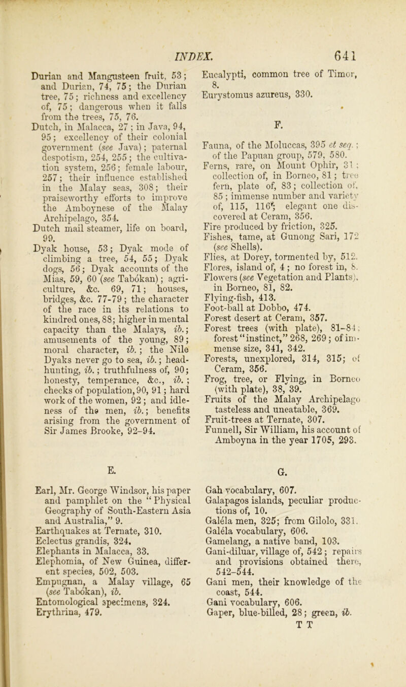 Durian and Mangusteen fruit, 53; and Durian, 74, 75; the Durian tree, 75; richness and excellency of, 75; dangerous when it falls from the trees, 75, 76. Dutch, in Malacca, 27 ; in Java, 94, 95; excellency of their colonial government (see Java); paternal despotism, 254, 255 ; the cultiva- tion system, 256; female labour, 257; their influence established in the Malay seas, 308; their praiseworthy efforts to improve the Amboynese of the Malay Archipelago, 354. Dutch mail steamer, life on board, 99. Dyak house, 53; Dyak mode of climbing a tree, 54, 55; Dyak dogs, 56; Dyak accounts of the Mias, 59, 60 (see Tabokan); agri- culture, &c. 69, 71; houses, bridges, &c. 77-79; the character of the race in its relations to kindred ones, 88; higher in mental capacity than the Malays, ib.; amusements of the young, 89; moral character, ib. ; the Nile Dyaks never go to sea, ib.; head- hunting, ib.; truthfulness of, 90; honesty, temperance, &c., ib. ; checks of population, 90, 91; hard work of the women, 92 ; and idle- ness of the men, ib.; benefits arising from the government of Sir James Brooke, 92-94. E. Earl, Mr. George Windsor, his paper and pamphlet on the “ Physical Geography of South-Eastern Asia and Australia,” 9. Earthquakes at Ternate, 310. Eclectus grandis, 324, Elephants in Malacca, 33. Elephomia, of New Guinea, differ- ent species, 502, 503. Empugnan, a Malay village, 65 (see Tabokan), ib. Entomological specimens, 324. Erythrina, 479. Eucalypti, common tree of Timor, 8. Eurystomus azureus, 330. F. Fauna, of the Moluccas, 395 et scq.; of the Papuan group, 579, 580. Ferns, rare, on Mount Ophir, 31 ; collection of, in Borneo, 81; tree fern, plate of, 83; collection of, 85 ; immense number and variety of, 115, 116*; elegant one dis- covered at Ceram, 356. Fire produced by friction, 325. Fishes, tame, at Gunong Sari, 172 (see Shells). Flies, at Dorey, tormented by, 512. Flores, island of, 4 ; no forest in, 8. Flowers (see Vegetation and Plants), in Borneo, 81, 82. Flying-fish, 413. Foot-ball at Dobbo, 474. Forest desert at Ceram, 357. Forest trees (with plate), 81-84; forest “instinct,” 268, 269; of im- mense size, 341, 342. Forests, unexplored, 314, 315; of Ceram, 356. Frog, tree, or Flying, in Borneo (with plate), 38, 39. Fruits of the Malay Archipelago tasteless and uneatable, 369. Fruit-trees at Ternate, 307. Funnell, Sir William, his account of Amboyna in the year 1705, 293. G. Gah vocabulary, 607. Galapagos islands, peculiar produc- tions of, 10. Galela men, 325; from Gilolo, 331. Galela vocabulary, 606. Gamelang, a native band, 103. Gani-diluar, village of, 542; repairs and provisions obtained there, 542-544. Gani men, their knowledge of the coast, 544. Gani vocabulary, 606. Gaper, blue-billed, 28; green, ib. T T