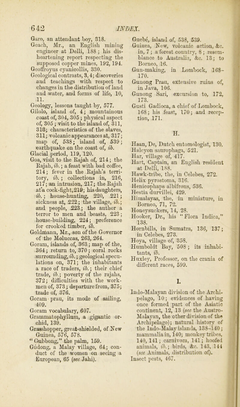 Garo, an attendant boy, 318. Gcach, Mr., an English mining engineer at Delli, 188 ; his dis- heartening report respecting the supposed copper mines, 192, 194. Geotfroyus cyanicollis, 330. Geological contrasts, 3,4; discoveries and teachings with respect to changes in the distribution of land and water, and forms of life, 10, 11. Geology, lessons taught by, 577. Gilolo, island of, 4; mountainous coast of, 304, 305 ; physical aspect of, 305 ; visit to the island of, 311, 313; characteristics of the slaves, 311; volcanic appearances at, 317; map of, 538; island of, 539; earthquake on the coast of, ib. Glacial period, 119, 120. Goa, visit to the Rajah of, 214; the Rajah, ib.; a feast with bad coffee, 214; fever in the Rajah’s terri- tory, ib. ; collections in, 216, 217; an intrusion, 217; the Rajah at a cock-fight, 219; his daughters, ib. ; house-hunting, 220, 221; sickness at, 222; the village, ib.] and people, 223; the author a terror to men and beasts, 223; house-building, 224; preference for crooked timber, ib. Goldmann, Mr., son of the Governor of the Moluccas, 263, 264. Goram, islands of, 363 ; map of the, 364; return to, 370; coral rocks surrounding, ib.; geological specu- lations on, 371; the inhabitants a race of traders, ib.; their chief trade, ib.; poverty of the rajahs, 372; difficulties with the work- men of, 373; departure from, 375; trade of, 376. Goram prau, its mode of sailing, 409. Goram vocabulary, 607. Grammatophyllum, a gigantic or- chid, 139. Grasshopper, great-shielded, of New Guinea, 576, 578. “ Gubbong,” the palm, 159. Gudong, a Malay village, 64; con- duct of the women on seeing a European, 65 [see Jahi). Guebe, island of, 538, 539. Guinea, New, volcanic action, <fec. in, 7 ; a forest country, 8 ; resem- blance to Australia, &c. 13; to Borneo, 16. Gun-making, in Lombock, 168— 170. Gunong Prau, extensive ruins of, in Java, 106. Gunong Sari, excursion to, 172, 173. Gusti Gadioca, a chief of Lombock, 168; his feast, 170; and recep- tion, 171. H. Haan, De, Dutch entomologist, 130. Halcyon sauropliaga, 521. Har, village of, 417. Hart, Captain, an English resident at Delli, 188. Hawk-tribe, the, in Celebes, 272. Helix pyrostoma, 316. Henicophaps albifrons, 536. Hestia durvillei, 429. Himalayas, the, in miniature, in Borneo, 71, 72. Honey suckers, 14, 28. Hooker, Dr., his “Flora Indica,” 138. Hornbills, in Sumatra, 136, 137; in Celebes, 273. Hoy a, village of, 358. Humboldt Bay, 508 ; its inhabi- tants, ib. Huxley, Professor, on the crania of different races, 599. I. Indo-Malayan division of the Archi- pelago, 10; evidences of having once formed part of the Asiatic continent, 12, 13 [see the Austro- Malayan, the other division of the Archipelago); natural history of the Indo-Malay islands, 138-140; mammalia in, 140; monkey tribes, 140, 141; carnivora, 141; hoofed animals, ib.] birds, &c. 143, 144 [see Animals, distribution of). Insect pests, 467.