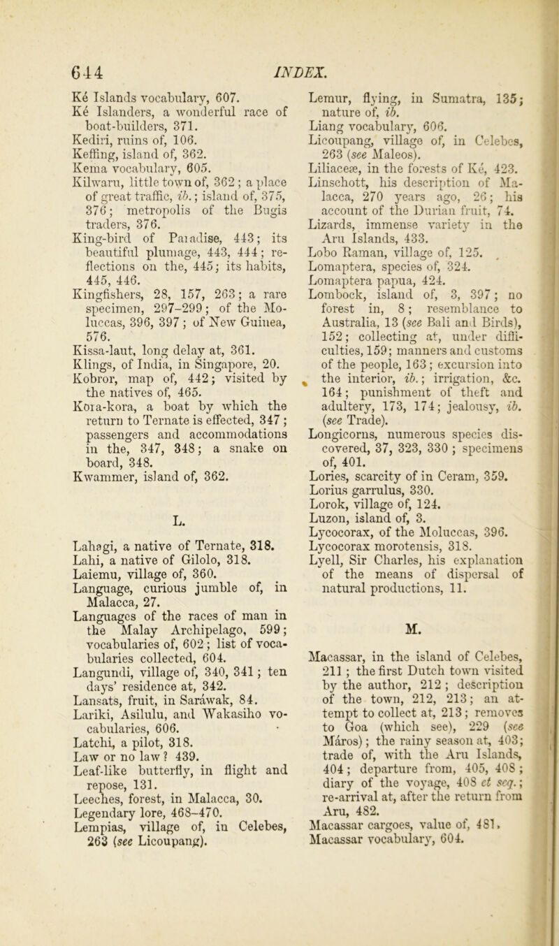 Ke Islands vocabulary, 607. Ke Islanders, a wonderful race of boat-builders, 371. Kediri, ruins of, 106. Keffing, island of, 362. Kema vocabulary, 605. Kilwaru, little town of, 362; a place of great traffic, lb.; island of, 375, 376; metropolis of the Bugis traders, 376. King-bird of Paradise, 443; its beautiful plumage, 443, 444; re- flections on the, 445; its habits, 445, 446. Kingfishers, 28, 157, 263; a rare specimen, 297-299; of the Mo- luccas, 396, 397 ; of New Guinea, 576. Kissa-laut, long delay at, 361. Klings, of India, in Singapore, 20. Kobror, map of, 442; visited by the natives of, 465. Koia-kora, a boat by which the return to Ternate is effected, 347 ; passengers and accommodations in the, 347, 348; a snake on board, 348. Kwammer, island of, 362. L. Lahagi, a native of Ternate, 318. Lahi, a native of Gilolo, 318. Laiemu, village of, 360. Language, curious jumble of, in Malacca, 27. Languages of the races of man in the Malay Archipelago, 599; vocabularies of, 602; list of voca- bularies collected, 604. Langundi, village of, 340, 341 ; ten days’ residence at, 342. Lansats, fruit, in Sarawak, 84. Lariki, Asilulu, and Wakasiho vo- cabularies, 606. Latchi, a pilot, 318. Law or no law ? 439. Leaf-like butterfly, in flight and repose, 131. Leeches, forest, in Malacca, 30. Legendary lore, 468-470. Lempias, village of, in Celebes, 263 (see Licoupang). Lemur, flying, in Sumatra, 135; nature of, ib. Liang vocabulary, 606. Licoupang, village of, in Celebes, 263 (see Maleos). Liliacese, in the forests of Ke, 423. Linschott, his description of Ma- lacca, 270 years ago, 26; his account of the Durian fruit, 74. Lizards, immense variety in the Aru Islands, 433. Lobo Raman, village of, 125. Lomaptera, species of, 324. Lomaptera papua, 424. Lombock, island of, 3, 397; no forest in, 8 ; resemblance to Australia, 13 (see Bali and Birds), 152; collecting at, under diffi- culties, 159; manners and customs of the people, 163; excursion into % the interior, ib.; irrigation, &c. 164; punishment of theft and adultery, 173, 174; jealousy, ib. (see Trade). Longicorns, numerous species dis- covered, 37, 323, 330 ; specimens of, 401. Lories, scarcity of in Ceram, 359. Lorius garrulus, 330. Lorok, village of, 124. Luzon, island of, 3. Lycocorax, of the Moluccas, 396. Lycocorax morotensis, 318. Lyell, Sir Charles, his explanation of the means of dispersal of natural productions, 11. M. Macassar, in the island of Celebes, 211 ; the first Dutch town visited by the author, 212 ; description of the town, 212, 213; an at- tempt to collect at, 213; removes to Goa (which see), 229 (see Maros); the rainy season at, 403; trade of, with the Aru Islands, 404; departure from, 405, 408 ; diary of the voyage, 408 ct scq.; re-arrival at, after the return from Aru, 482. Macassar cargoes, value of, 481. Macassar vocabulary, 604.
