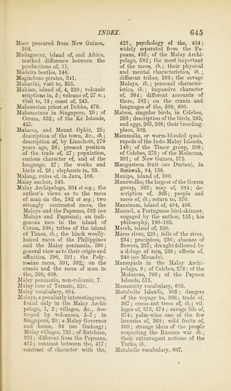 Mace procured from New Guinea, 308. Madagascar, island of, and Africa, marked difference between the productions of, 11. Madeira beetles, 346. Magindano pirates, 341. Makariki, visit to, 355. Makian, island of, 4, 320; volcanic eruptions in, 5; volcano of, 27 n.; visit to, 18; coast of, 243. Mahometan priest at Dobbo, 479. Mahometans in Singapore, 20; of Ceram, 352; of the Ke Islands, 425. Malacca, and Mount Opliir, 25; description of the town, &c., ib.; description of, by Linschott, 270 years ago, 26; present position of the trade of, 27; population, curious character of, and of the language, 27; the works and birds of, 28 ; elephants in, 33. Malang, ruins of, in Java, 106. Malay anchor, 543. Malay Archipelago, 304 et scq.; the author’s views as to the races of man in the, 582 et seq.; two strongly contrasted races, the Malays and the Papuans, 582 (see Malays and Papuans); an indi- genous race in the island of Ceram, 588; tribes of the island of Timor, ib.; the black woolly- haired races of the Philippines and the Malay peninsula, 590; general view as to their origin and affinities, 590, 591 ; the Poly- nesian races, 591, 592,; on the crania and the races of man in the, 599, 600. Malay peninsula, non-volcanic, 7. Malay race of Ternate, 310. Malay vocabulary, 604. Malays, a peculiarly interesting race, found only in the Malay Archi- pelago, 1, 2; villages, &c., des- troyed by volcanoes, 5-7 ; in Singapore, 20; a Malay Governor and house, 64 (see Gudong) ; Malay villages, 125 ; of Batehian, 331; different from the Papuans, 415; contrast between the, 417; 425, psychology of the, 434 ; widely separated from the Pa- puans, 435; of the Malay Archi- pelago, 582 ; the most important of the races, ib.; their physical and mental characteristics, ib. ; different tribes, 583; the savage Malays, ib. ; personal character- istics, ib.; impassive character of, 584; different accounts of them, 585; on the crania and languages of the, 599, 600. Maleos, singular birds, in Celebes, 263 ; description of the birds, 265; and eggs, 265, 266; their breeding- place, 302. Mammalia, or warm-blooded quad- rupeds of the Indo-Malay Islands, 146; of the Timor group, 208; of Celebes, 275; of the Moluccas, 391; of New Guinea, 575. Mangusteen fruit (see Durian), in Sarawak, 84, 138. Manipa, island of, 390. Manowolko, the largest of the Goram group, 363; map of, 364; de- scription of, 365; people and races of, ib.; return to, 370. Mansinam, island of, 494, 496. Manuel, a Portuguese bird-skinner, engaged by the author, 155; his philosophy, 160-162. Mareh, island of, 320. Maros river, 228; falls of the river, 234; precipices, 236; absence of flowers, 237; drought followed by a deluge of rain, 239; effects of, 240 (see Menado). Marsupials in the Malay Archi- pelago, 9 ; of Celebes, 278 ; of the Moluccas, 393; of the Papuan Islands, 575. Massaratty vocabulary, 605. Matabello Islands, 365 ; dangers of the voyage to, 366; trade of, 367; cocoa-nut trees of, ib.; vil- lages of, 373, 374 ; savage life of, 374; palm-wine one of the few luxuries of, 368; wild fruits of, 369; strange ideas of the people respecting the Russian war ib.; their extravagant notions of the Turks, ib.