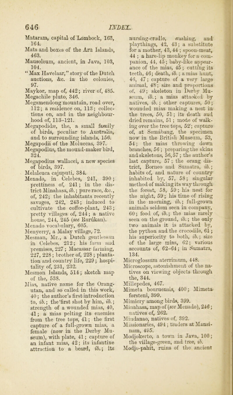 Mataram, capital of Lombock, 163, 164. Mats and boxes of the Am Islands, 463. Mausoleum, ancient, in Java, 103, 104. “ Max Havelaar,” story of the Dutch auctions, &c. in tlio colonies, 97. Maykor, map of, 442; river of, 485. Megachile pluto, 346. Megamendong mountain, road over, 112; a residence on, 113; collec- tions on, and in the neighbour- hood of, 113-121. Megapodidse, the, a small family of birds, peculiar to Australia, and to surrounding islands, 156. Megapodii of the Moluccas, 397. Megapodius, the mound-maker bird, 324. Megapodius wallacei, a new species of birds, 397. Melaleuca cajuputi, 384. Menado, in Celebes, 241, 390 ; prettiness of, 241; in the dis- trict Minahasa, ib.; pure race, &c., of, 242; the inhabitants recently savages, 242, 243; induced to cultivate the coffee-plant, 243; pretty villages of, 244; a native house, 244, 245 (see Rurukan). Menado vocabulary, 605. Menyerry, a Malay village, 72. Mesman, Mr., a Dutch gentleman in Celebes, 212; his farm and premises, 227 ; Macassar farming, 227, 228 ; brother of, 228 ; planta- tion and country life, 229; hospi- tality of, 231, 232. Mesmon Islands, 514; sketch map of the, 538. Mias, native name for the Orang- utan, and so called in this work, 40; the author’s first introduction to, ib.; the'first shot by him, ib.; strength of a wounded mias, 40, 41; a mias pelting its enemies from the tree tops, 41; the first capture of a full-grown mias, a female (now in the Derby Mu- seum), with plate, 41; capture of an infant mias, 42; its infantine attraction to a beard, ib.; its nursing-cradle, washing, and playthings, 42, 43; a substitute for a mother, 43, 44 ; spoon-meat, 44 ; a hare-lip monkey for a com- panion, 44, 45 ; baby-like appear- ance of the mias, 45 ; cutting its teeth, 46; death, ib.; a mias hunt, 46, 47 ; capture of a very large animal, 48; size and proportions of, 49; skeleton in Derby Mu- seum, ib.; a mias attaoked by natives, ib. ; other captures, 50; wounded mias making a nest in the trees, 50, 51; its death and dried remains, 51 ; mode of walk- ing over the tree tops, 52’; capture of, at Semabang, the specimen now in the British Museum, 53, 54; the mias throwing down branches, 56 ; preparing the skins and skeletons, 56,57 ; the author’s last capture, 57 ; the orang dis- trict, Borneo and Sumatra, ib.; habits of, and nature of country inhabited by, 57, 58; singular method of making its way through the forest, 58, 59; his nest for the night, 59; his time of rising in the morning, ib.; full-grown animals seldom seen in company, 60; food of, ib.; the mias rarely seen on the ground, ib.; the only two animals it is attacked by, the python and the crocodile, 61; his superiority to both, ib.; size of the large mias, 62; various accoimts of, 62-64; in Sumatra, 134. Microglossum aterrimum, 448. Microscope, astonishment of the na- tives ou viewing objects through the, 344. Millepedes, 467. Mimeta bouruensis, 400; Mimeta- forsteni, 399. Mimicry among birds, 399. Minahasa, map of (see Menado), 246; natives of, 262. Mindanao, natives of, 392. Missionaries, 494; traders atMansi- nam, 495. Modjokerto, a town in Java, 100; the village-green, and tree, ib. Modjo-pahit, ruins of tho ancient