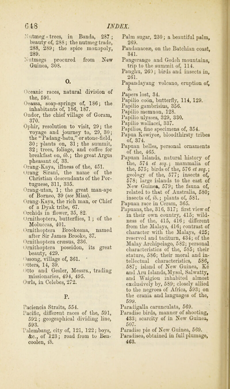 N utmeg - trees, in Banda, 287 ; beauty of, 288; the nutmeg trade, 288, 289; the spice monopoly, 289. Nutmegs procured from New Guinea, 308. 0. Oceanic races, natural division of the, 591. Oeassa, soap-springs of, 186; the inhabitants of, 186, 187. Ondor, the chief village of Goram, 370. Ophir, resolution to visit, 29; the voyage and journey to, 29, 30; the “Padang-batu,” or stone-field, 30; plants on, 31 ; the summit, 32; trees, foliage, and coffee for breakfast on, ib.; the great Argus pheasant of, 33. Orang-Kaya, illness of the, 451. Orang Sirani, the name of the Christian descendants of the Por- tuguese, 311, 335. Orang-utan, 1; the great man-ape of Borneo, 39 (see Mias). Orang-Kaya, the rich man, or Chief of a Dyak tribe, 67. Orchids in flower, 35, 82. Ornitlioptera, butterflies, 1 ; of the Moluccas, 401. Ornitlioptera Brookeana, named after Sir James Brooke, 37. Ornithoptera crcesus, 336. Ornitlioptera poseidon, its great beauty, 429. Ossong, village of, 361. ' «' >tters, 14, 39. Otto and Gesler, Messrs., trading missionaries, 494, 495. Owls, in Celebes, 272. P. Paciencia Straits, 554. Pacific, different races of the, 591, 592 ; geographical dividing line, 593. Talembang, city of, 121, 122; boys, &c., of 123; road from to Bern coolen, ib. Palm sugar, 230 ; a beautiful palm, 269. Pandauacece, on the Batchian coast, 341. Pangerango and Gedeh mountains, trip to the summit of, 114. Pangliu, 269; birds and insects in, 261. Papandayang volcano, eruption of, 5. Papers lost, 34. Papilio coon, butterfly, 114, 129. Papilio gambrisius, 356. Papilio memnon, 128. Papilio ulysses, 329, 330. Papilio wallacei, 337. Papilios, fine specimens of, 354. Papua Kowiyee, bloodthirsty tribes of, 374. Papuan belles, personal ornaments of the, 465. Papuan Islands, natural history of the, 574 et seq.; mammalia of the, 575; birds of the, 576 et seq.; geology of the, 577; insects of, 578; large islands to the east of New Guinea, 579; the fauna of, related to that of Australia, 580; insects of, ib.; plants of, 581. Papuan race in Ceram, 365. Papuans, the, 316, 317; first view of in their own country, 415; wild- ness of the, 415, 416; different from the Malays, 416; contrast of character with the Malays, 425; reserved and taciturn, 434; of the Malay Archipelago, 582; personal characteristics of the, 585; their stature, 586; their moral and in- tellectual characteristics, 586, 587; island of New Guinea, Ke and Aru Islands, My sol, Sal watty, and Waigiou inhabited almost exclusively by, 589; closely allied to the negroes of Africa, 593; on the crania and languages of the, 599. Paradigalla carunculata, 569. Paradise birds, manner of shooting, 433; scarcity of in New Guinea, 507. Paradise pie of New Guinea, 569. Paradisea, obtained in full plumage, 463.