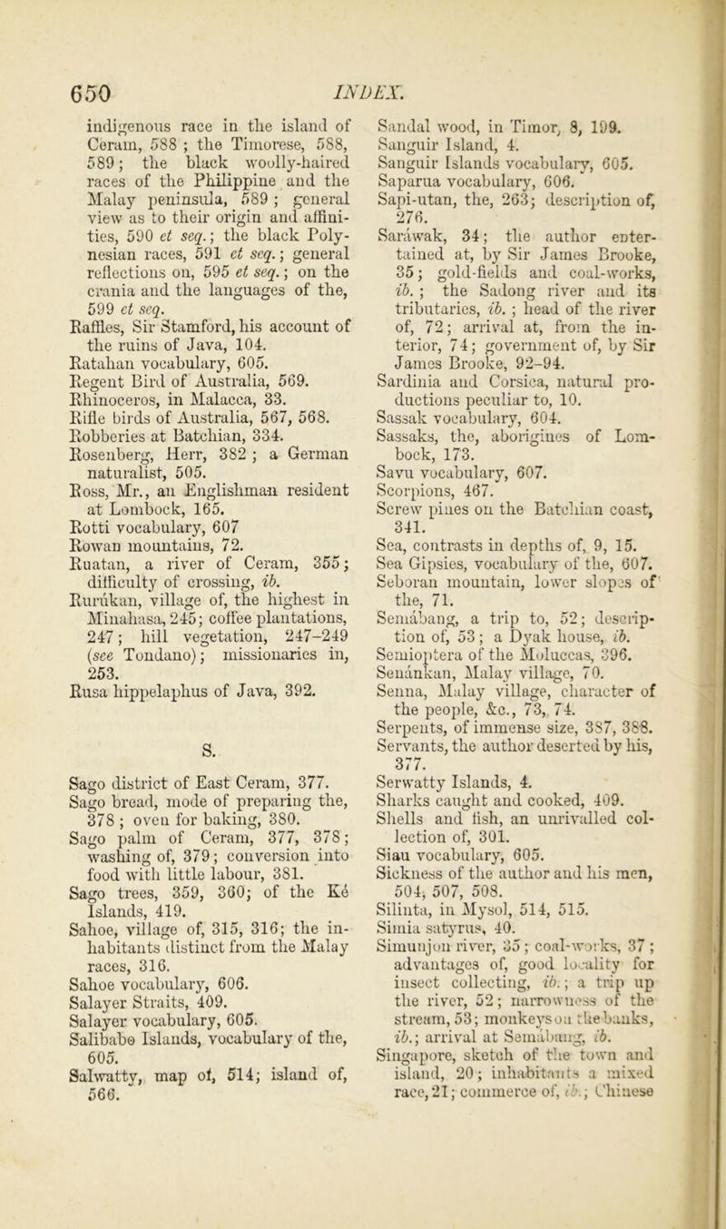indigenous race in tlie island of Ceram, 588 ; the Timorese, 588, 589; the black woolly-haired races of the Philippine and the Malay peninsula, 589 ; general view as to their origin and affini- ties, 590 et seq.; the black Poly- nesian races, 591 et seq.; general reflections on, 595 et seq.; on the crania and the languages of the, 599 et seq. Raffles, Sir Stamford, his account of the ruins of Java, 104. Ratahan vocabulary, 605. Regent Bird of Australia, 569. Rhinoceros, in Malacca, 33. Rifle birds of Australia, 567, 568. Robberies at Batchian, 334. Rosenberg, Herr, 382 ; a German naturalist, 505. Ross, Mr., an Englishman resident at Lombock, 165. Rotti vocabulary, 607 Rowan mountains, 72. Ruatan, a river of Ceram, 355; difficulty of crossing, ib. Rurukan, village of, the highest in Minahasa, 245; coffee plantations, 247; hill vegetation, 247-249 (see Tondano); missionaries in, 253. Rusa hippelaphus of Java, 392. S. Sago district of East Ceram, 377. Sago bread, mode of preparing the, 378 ; oven for baking, 380. Sago palm of Ceram, 377, 378; washing of, 379; conversion into food with little labour, 381. Sago trees, 359, 360; of the Ke Islands, 419. Sahoe, village of, 315, 316; the in- habitants distinct from the Malay races, 316. Sahoe vocabulary, 606. Salayer Straits, 409. Salayer vocabulary, 605. Salibab© Islands, vocabulary of the, 605. Salwatty, map of, 514; island of, 566. Sandal wood, in Timor, 8, 199. Sanguir Island, 4. Sanguir Islands vocabulary, 605. Saparua vocabulary, 606. Sapi-utan, the, 263; description of, 276. Sarawak, 34; the author enter- tained at, by Sir James Brooke, 35; gold-fields and coal-works, ib. ; the Sadong river and its tributaries, ib. ; head of the river of, 72; arrival at, from the in- terior, 7 4; government of, by Sir James Brooke, 92-94. Sardinia and Corsica, natural pro- ductions peculiar to, 10. Sassak vocabulary, 604. Sassaks, the, aborigines of Lom- bock, 173. Savu vocabulary, 607. Scorpions, 467. Screw pines on the Batchian coast, 341. Sea, contrasts in depths of, 9, 15. Sea Gipsies, vocabulary of the, 607. Seboran mountain, lower slopes of the, 71. Semabang, a trip to, 52; descrip- tion of, 53; a Dyak house, ib. Semioptera of the Moluccas, 396. Senankan, Malay village, 70. Senna, Malay village, character of the people, &c., 73, 74. Serpents, of immense size, 3S7, 38-8. Servants, the author deserted by his, 377. Servvatty Islands, 4. Sharks caught and cooked, 409. Shells and fish, an unrivalled col- lection of, 301. Siau vocabulary, 605. Sickness of the author and his men, 504, 507, 508. Silinta, in Mysol, 514, 515. Simia satyrus, 40. Simunjon river, 35 ; coal-works, 37 ; advantages of, good locality for insect collecting, ib.; a trip up the river, 52; narrowness of the stream, 53; monkeysou the banks, ib.; arrival at Semabang, ib. Singapore, sketch of the town and island, 20; inhabitants a mixed race,21; commerce of, ib.; Chinese