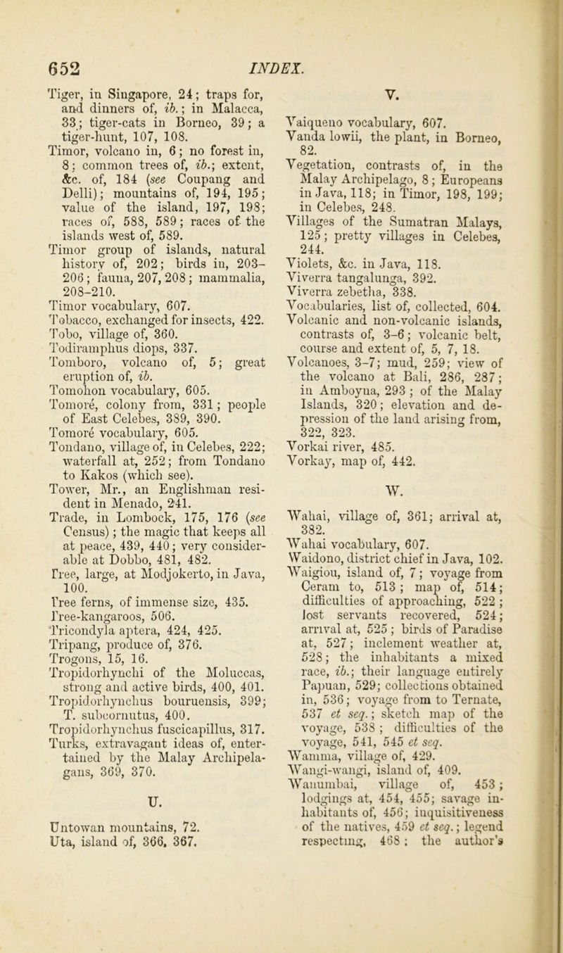 Tiger, in Singapore, 24; traps for, and dinners of, ib.; in Malacca, 33; tiger-cats in Borneo, 39; a tiger-hunt, 107, 108. Timor, volcano in, 6; no forest in, 8: common trees of, ib.; extent, &c. of, 184 (see Coupang and Delli); mountains of, 194, 195; value of the island, 197, 198; races of, 588, 589; races of the islands west of, 589. Timor group of islands, natural history of, 202; birds in, 203- 206 ; fauna, 207, 208 ; mammalia, 208-210. Timor vocabulary, 607. Tobacco, exchanged for insects, 422. Tobo, village of, 360. Todiramplius diops, 337. Tomboro, volcano of, 5; great eruption of, ib. Tomolion vocabulary, 605. Tomore, colony from, 331; people of East Celebes, 389, 390. Tomore vocabulary, 605. Tondano, village of, in Celebes, 222; waterfall at, 252; from Tondano to Kakos (which see). Tower, Mr., an Englishman resi- dent in Menado, 241. Trade, in Lombock, 175, 176 (see Census); the magic that keeps all at peace, 439, 440; very consider- able at Dobbo, 481, 482. Tree, large, at Modjokerto, in Java, 100. Tree ferns, of immense size, 435. Tree-kangaroos, 506. Tricondyla aptera, 424, 425. Tripang, produce of, 376. Trogons, 15, 16. Tropidorhynchi of the Moluccas, strong and active birds, 400, 401. Tropidorhynclius bouruensis, 399; T. subcornutus, 400. Tropidorhynchus fuscicapillus, 317. Turks, extravagant ideas of, enter- tained by the Malay Arcliipela- gans, 369, 370. U. Unto wan mountains, 72. Uta, island of, 366, 367. y. Vaiqueno vocabulary, 607. Vanda lowii, the plant, in Borneo, 82. Vegetation, contrasts of, in the Malay Archipelago, 8 ; Europeans in Java, 118; in Timor, 198, 199; in Celebes, 248. Villages of the Sumatran Malays, 125; pretty villages in Celebes, 244. Violets, &c. in Java, 118. Viverra tangalunga, 392. Viverra zebetha, 338. Vocabularies, list of, collected, 604. Volcanic and non-volcanic islands, contrasts of, 3-6; volcanic belt, course and extent of, 5, 7, 18. Volcanoes, 3-7; mud, 259; view of the volcano at Bali, 286, 287; in Amboyua, 293 ; of the Malay Islands, 320; elevation and de- pression of the land arising from, 322, 323. Vorkai river, 485. Vorkay, map of, 442. W. Wahai, village of, 361; arrival at, 382. Wahai vocabulary, 607. Waidono, district chief in Java, 102. Waigiou, island of, 7; voyage from Ceram to, 513; map of, 514; difficulties of approaching, 522 ; Jost servants recovered, 524; arrival at, 525 ; birds of Paradise at, 527; inclement weather at, 528; the inhabitants a mixed race, ib.; their language entirely Papuan, 529; collections obtained in, 536; voyage from to Ternate, 537 et seq.; sketch map of the voyage, 538 ; difficulties of the voyage, 541, 545 et seq. Wamma, village of, 429. Wangi-wangi, island of, 409. Wanumbai, village of, 453 ; lodgings at, 454, 455; savage in- habitants of, 456; iuquisitiveness of the natives, 459 ct seq.; legend respecting, 468 ; the author’s