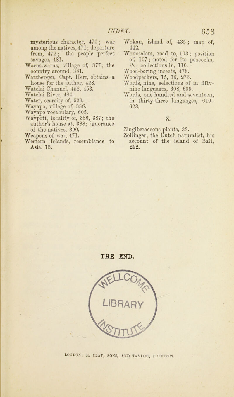 mysterious character, 470; war among the natives, 4^71; departure from, 472; the people perfect savages, 481. Warus-warus, village of, 377; the country around, 381. Warzbergen, Capt. Herr, obtains a house for the author, 428. Watelai Channel, 452, 453. Watelai River, 484. Water, scarcity of, 520. Wayapo, village of, 3S6. Wayapo vocabulary, 605. Waypoti, locality of, 386, 387; the author’s house at, 388; ignorance of the natives, 390. Weapons of war, 471. Western Islands, resemblance to Asia, 13. Wokan, island of, 435 ; map of, 442. Wonosalem, road to, 103; position of, 107; noted for its peacocks, ib.; collections in, 110. Wood-boring insects, 478. Woodpeckers, 15, 16, 273. Words, nine, selections of in fifty- nine languages, 608, 609. Words, one hundred and seventeen, in thirty-three languages, 610- 628. Z. Zingiberaceous plants, 33. Zollinger, the Dutch naturalist, his account of the island of Bali, 202. LONDON: R. CLAY, SONS, AND TAYLOR, IT.INTKKS.