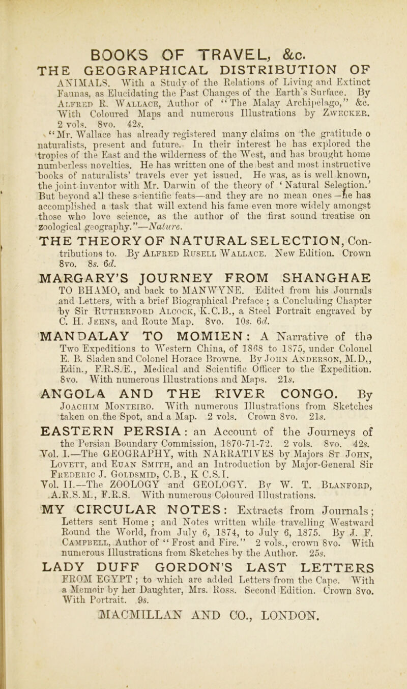 THE GEOGRAPHICAL DISTRIBUTION OF ANIMALS. With a Study of the Relations of Living and Extinct Faunas, as Elucidating the Past Changes of the Earth's Surface. By Alfred R. Wallace, Author of “The Malay Archipelago,” &c. With Coloured Maps and numerous Illustrations by Zwecker. 2 vols. 8vo. 425. “Mr. Wallace has already registered many claims on the gratitude o naturalists, present and future. In their interest he has explored the tropics of the East and the wilderness of the West, and has brought home numberless novelties. He has written one of the best and most instructive books of naturalists’ travels ever yet issued. He was, as is well known, the joint-inventor with Mr. Darwin of the theory of ‘Natural Selection.’ But beyond all these scientific feats—and they are no mean ones—ne has accomplished a task that will extend his fame even more widely amongst those who love science, as the author of the first sound treatise on Zoological geography.”—Nature. THE THEORY OF NATURAL SELECTION, Con- tributions to. By Alfred Rusell Wallace. New Edition. Crown 8vo. 85. 6d. MARGARY’S JOURNEY FROM SHANGHAE TO BHAMO, and back to MANWYNE. Edited from his Journals and Letters, with a brief Biographical Preface ; a Concluding Chapter by Sir Rutherford Alcock, K.C.B., a Steel Portrait engraved by C. H. Jeens, and Route Map. 8vo. 10s. 6d. MANDALAY TO MOMIEN : A Narrative of tho Two Expeditions to Western China, of 1808 to 1875, under Colonel E. B. Sladen and Colonel Horace Browne. By John Anderson, M.D., Edin., F.R.S.E., Medical and Scientific Officer to the Expedition. 8vo. With numerous Illustrations and Maps. 21s. ANGOLA AND THE RIVER CONGO. By Joachim Monteiro. With numerous Illustrations from Sketches taken on the Spot, and a Map. 2 vols. Crown 8vo. 21s. EASTERN PERSIA: an Account of the Journeys of the Persian Boundary Commission, 1870-71-72. 2 vols. 8vo. 42s. Yol. I.—The GEOGRAPHY, with NARRATIVES by Majors St John, Lovett, and Euan Smith, and an Introduction by Major-General Sir Frederic J. Goldsmid, C.B., K C.S. T. Yol. II.—The ZOOLOGY and GEOLOGY. By W. T. Blanford, A.R.S.M., F.R.S. With numerous Coloured Illustrations. MY CIRCULAR NOTES: Extracts from Journals; Letters sent Home ; and Notes written while travelling Westward Round the World, from July 6, 1874, to July 6, 1875. By J. F. Campbell, Author of “ Frost and Fire.” 2 vols., crown 8vo. With numerous Illustrations from Sketches by the Author. 25s. LADY DUFF GORDON’S LAST LETTERS FROM EGYPT ; to which are added Letters from the Cape. With a Memoir by her Daughter, Mrs. Ross. Second Edition. Crown 8vo. With Portrait. 9s.