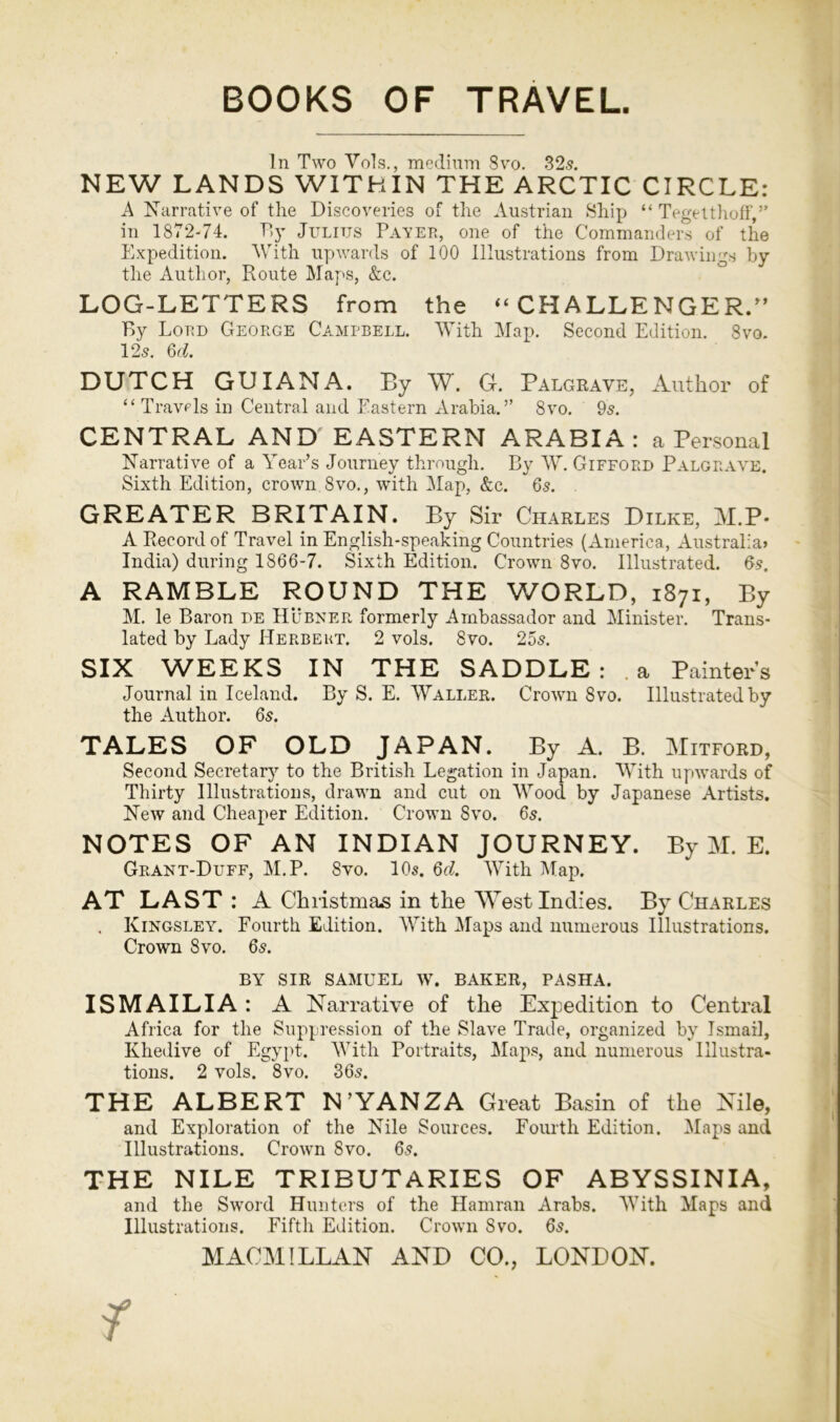 In Two Vols., medium 8vo. 32s. NEW LANDS WITHIN THE ARCTIC CIRCLE: A Narrative of the Discoveries of the Austrian Ship “ Tegelthoff,” in 1872-74. By Julius Payer, one of the Commanders of the Expedition. With upwards of 100 Illustrations from Drawings by the Author, Route Maps, &c. LOG-LETTERS from the “CHALLENGER/’ By Lord George Campbell. With Map. Second Edition. 8vo. 12s. 6d. DUTCH GUIANA. By W. G. Palgraye, Author of “ Travels in Central and Eastern Arabia.” 8vo. 9s. CENTRAL AND EASTERN ARABIA: a Personal Narrative of a Year’s Journey through. By W. Gifford Palgraye. Sixth Edition, crown 8vo., with Map, &c. 6s. GREATER BRITAIN. By Sir Charles Dilke, M.P* A Record of Travel in English-speaking Countries (America, Australia? India) during 1866-7. Sixth Edition. Crown 8vo. Illustrated. 6s. A RAMBLE ROUND THE WORLD, 1871, By M. le Baron de Hubner formerly Ambassador and Minister. Trans- lated by Lady Herbekt. 2 vols. 8vo. 25s. SIX WEEKS IN THE SADDLE: a Painters Journal in Iceland. By S. E. Waller. Crown 8vo. Illustrated by the Author. 6s. TALES OF OLD JAPAN. By A. B. Mitford, Second Secretary to the British Legation in Japan. With upwards of Thirty Illustrations, drawn and cut on Wood by Japanese Artists. New and Cheaper Edition. Crown 8vo. 6s. NOTES OF AN INDIAN JOURNEY. By M. E. Grant-Duff, M.P. 8vo. 10s. 6d. With Map. AT LAST : A Christmas in the West Indies. By Charles . Kingsley. Fourth Edition. With Maps and numerous Illustrations. Crown 8vo. 6s. BY SIR SAMUEL W. BAKER, PASHA. ISMAILIA: A Narrative of the Expedition to Central Africa for the Suppression of the Slave Trade, organized by Ismail, Khedive of Egypt. With Portraits, Maps, and numerous Illustra- tions. 2 vols. 8vo. 36s. THE ALBERT N’YANZA Great Basin of the Nile, and Exploration of the Nile Sources. Fourth Edition. Maps and Illustrations. Crown 8vo. 6s. THE NILE TRIBUTARIES OF ABYSSINIA, and the Sword Hunters of the Hamran Arabs. With Maps and Illustrations. Fifth Edition. Crown 8vo. 6s.